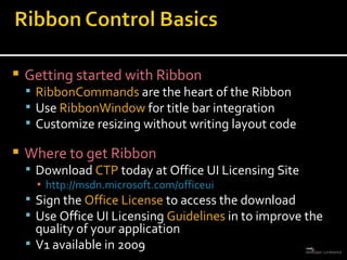 Getting started with Ribbon RibbonCommands  are the heart of the Ribbon Use  RibbonWindow  for title bar integration Customize resizing without writing layout code Where to get Ribbon Download  CTP  today at Office UI Licensing Site http://msdn.microsoft.com/officeui Sign the  Office License  to access the download Use Office UI Licensing  Guidelines  in to improve the quality of your application V1 available in 2009 