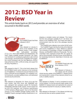 Developers Corner




2012: BSD Year in
Review
This article looks back on 2012 and provides an overview of what
occurred in the BSD world.



                   TM                                         dergoing a complete review and redesign. This means
			 FreeBSD                                                   that the only packages available for 9.1 are those con-
                          The FreeBSD Project had three       tained on the installation DVD. The Project will make an
                          releases in 2012:                   announcement once the rest of the packages become
                                                              available.
                           9.0                                  The FreeBSD ports collection now contain 24,047 ports.
                           Was released on January 6.           The FreeBSD Project held DevSummits at the following
                          Some of the highlights of this      2012 events: AsiaBSDCon in Tokyo, BSDCan in Ottawa,
                        release include: a new installer,     The University of Cambridge in August, EuroBSDCon in
                     SUJ     (soft-updates   journaling),     Warsaw, and MeetBSD California in Sunnyvale. The doc-
Z F S v 2 8 which adds RAIDZ3 and deduplication, the          umentation team organized several IRC doc sprints as
HAST (highly available storage) framework, the Capsi-         well as Documentation Working Groups during BSDCan,
cum framework for sandboxing applications with minimal        the Cambridge DevSummit, OpenHelp in Cincinnati, and
code changes, user-level DTrace, pluggable TCP conges-        EuroBSDCon.
tion control framework with five new algorithms, NFSv4,
high-performance SSH, LLVM and clang, and support for                                      NetBSD
the Sony Playstation 3.                                                                    The NetBSD Project also had
                                                                                           three releases in 2012:
8.3
Was released on April 11. This is the fourth release from                                  5.1.2
the 8-STABLE branch which improves on the functional-                                       Was released on February 2.
ity of FreeBSD 8.2. It introduced some 9.0 features to this                                 This release was the second
branch (ZFSv28 and the pluggable TCP congestion con-          critical security update of the NetBSD 5.1 release branch
trol framework), provided updated drivers, and addressed      and represented a subset of fixes deemed critical for se-
several security advisories.                                  curity or stability reasons.

9.1                                                           6.0.1
Was released on December 30. Some of its new fea-             Was released on October 17 and is considered to be the
tures include: Intel GPU driver with GEM/KMS sup-             current release. It is the first security bugfix update of the
port, netmap(4) fast userspace packet I/O framework,          NetBSD 6.0 release branch and represents the subset of
POSIX2008 extended locale support, kernel support for         fixes deemed important for security or stability reasons.
the AVX FPU extension, and numerous improvements
in IPv6 hardware offload support. Due to the November         5.2
intrusion on the FreeBSD package building cluster, the        Was released on December 3. This release provides bug
FreeBSD Project's package building infrastructure is un-      and security fixes as well as updated drivers.


  8                                                                                                                  01/2013
 