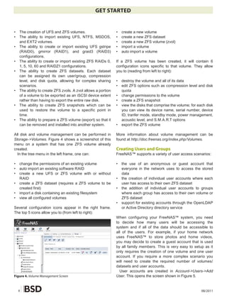 GET STARTED


•   The creation of UFS and ZFS volumes.                       •   create a new volume
•   The ability to import existing UFS, NTFS, MSDOS,           •   create a new ZFS dataset
    and EXT2 volumes.                                          •   create a new ZFS volume (zvol)
•   The ability to create or import existing UFS gstripe       •   import a volume
    (RAID0), gmirror (RAID1), and graid3 (RAID3)               •   auto import a volume
    configurations.
•   The ability to create or import existing ZFS RAIDs 0,      If a ZFS volume has been created, it will contain 6
    1, 5, 10, 60 and RAIDZ1 configurations.                    configuration icons specific to that volume. They allow
•   The ability to create ZFS datasets. Each dataset           you to (reading from left to right):
    can be assigned its own user/group, compression
    level, and disk quota, allowing for complex sharing        •   destroy the volume and all of its data
    scenarios.                                                 •   edit ZFS options such as compression level and disk
•   The ability to create ZFS zvols. A zvol allows a portion       quota
    of a volume to be exported as an iSCSI device extent       •   change permissions to the volume
    rather than having to export the entire raw disk.          •   create a ZFS snapshot
•   The ability to create ZFS snapshots which can be           •   view the disks that comprise the volume; for each disk
    used to restore the volume to a specific point in              you can view its device name, serial number, device
    time.                                                          ID, tranfer mode, standby mode, power management,
•   The ability to prepare a ZFS volume (export) so that it        acoustic level, and S.M.A.R.T options
    can be removed and installed into another system.          •   export the ZFS volume

All disk and volume management can be performed in             More information about volume management can be
Storage->Volumes. Figure 4 shows a screenshot of this          found at http://doc.freenas.org/index.php/Volumes.
menu on a system that has one ZFS volume already
created.                                                       Creating Users and Groups
  In the tree menu in the left frame, one can:                 FreeNAS™ supports a variety of user access scenarios:

•   change the permissions of an existing volume               •   the use of an anonymous or guest account that
•   auto import an existing software RAID                          everyone in the network uses to access the stored
•   create a new UFS or ZFS volume with or without                 data
    RAID                                                       •   the creation of individual user accounts where each
•   create a ZFS dataset (requires a ZFS volume to be              user has access to their own ZFS dataset
    created first)                                             •   the addition of individual user accounts to groups
•   import a disk containing an existing filesystem                where each group has access to their own volume or
•   view all configured volumes                                    ZFS dataset
                                                               •   support for existing accounts through the OpenLDAP
Several configuration icons appear in the right frame.             or Active Directory directory service
The top 5 icons allow you to (from left to right):
                                                               When configuring your FreeNAS™ system, you need
                                                               to decide how many users will be accessing the
                                                               system and if all of the data should be accessible to
                                                               all of the users. For example, if your home network
                                                               uses FreeNAS™ to store photos and home videos,
                                                               you may decide to create a guest account that is used
                                                               by all family members. This is very easy to setup as it
                                                               only requires the creation of one volume and one user
                                                               account. If you require a more complex scenario you
                                                               will need to create the required number of volumes/
                                                               datasets and user accounts.
                                                                 User accounts are created in Account->Users->Add
Figure 4. Volume Management Screen                             User. This opens the screen shown in Figure 5.


    8                                                                                                             08/2011
 