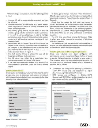 Getting Started with FreeNAS™ 8.0.1



  When creating a user account, keep the following points       To do so, go to Storage->Volumes->View All Volumes.
in mind:                                                      Click the permissions icon for the volume or dataset that
                                                              you wish to configure. This will open the screen shown in
•   the user ID will be automatically generated and can       Figure 6.
    be left as-is                                               Check that the owner for both user and group is
•   the username can be descriptive (e.g. guest, anony-       correct and review the mode to ensure that the desired
    mous, ftp) or should match an existing username on a      permissions are checked. FreeNAS™ supports both Unix
    client operating system                                   ACLs, which are understood by all operating systems,
•   the primary group should be left blank as this will       and Windows ACLs which add a superset of permissions
    create a group with the same name as the username;        to the Unix ACLs but are only understood by Windows
    if you wish to add users to groups in order to manage     systems.
    permissions, use Account->Groups to create custom           The only time you should change to Windows ACLs
    groups and add existing users as members of your          is when your entire network is comprised of Windows
    custom groups                                             operating systems.
•   permissions will not work if you do not change the          You should check the set permission recursively box to
    default home directory; the home directory needs to       ensure that your selected permissions are inherited by all
    be changed to the path of the volume or dataset that      subdirectories within the volume/dataset.
    you wish the user to have access to (e.g. /mnt/volume1
    in the example shown in Figure 4)                         Creating Shares and Configuring Services
•   the shell can be left as-is unless the user will be       Once your volumes have been configured with
    logging in and has a shell preference                     permissions, you are ready to configure the type of share
•   the full name can either be a description (e.g.           or service that you determine is suitable for your network.
    anonymous access) or the user’s full name                 The locations within the administrative interface and the
•   if the user is to have login access, input and confirm    documentation for setting the various types of shares and
    their password; otherwise, check the box to disable       services are as follows:
    logins
                                                              •   AFP shares are configured in Sharing->AFP Shares-
Setting Permissions                                               >Add AFP Share and are described at http://
Once you have created your volumes/datasets and users/            doc.freenas.org/index.php/AFP_Shares
groups, you need to associate each volume or dataset          •   CIFS shares are configured in Sharing->CIFS
with the users/groups that will have permission to the data       Shares->Add CIFS Share and are described at http://
stored on that volume/dataset.                                    doc.freenas.org/index.php/CIFS_Shares




Figure 5. Creating a User Account                             Figure 6. Setting Permissions



www.bsdmag.org                                                                                                       9
 