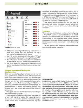 GET STARTED


                                                                 messages. If everything appears to be working, try to
                                                                 make a connection to the service from a client system.
                                                                 For example, use Windows Explorer to try to connect to
                                                                 a CIFS share, use an FTP client such as Filezilla to try to
                                                                 connect to an FTP share, or use Finder on a Mac OS X
                                                                 system to try to connect to an AFP share.
                                                                   If the service starts correctly and you can make a
                                                                 connection but receive permissions errors, check that
                                                                 the user has permissions to the volume/dataset being
                                                                 accessed.

                                                                 Summary
                                                                 This article described the basic workflow when configuring
                                                                 a FreeNAS™ system. It demonstrated how to: install
                                                                 version 8.0.1, determine the type of sharing service that
                                                                 is appropriate for your network’s needs, create volumes
                                                                 and datasets to manage storage, create users and groups
                                                                 to manage permissions, and configure and test a sharing
                                                                 service.
                                                                   The next article in this series will demonstrate some
Figure 7. Starting the Service                                   common configuration scenarios.

•    NFS shares are configured in Sharing->NFS Shares->
     Add NFS Share and are described at http://
     doc.freenas.org/index.php/NFS_Shares
•    the FTP service is configured in Services->FTP and
     is described at http://doc.freenas.org/index.php/FTP
•    the SSH service is configured in Services->SSH and
     is described at http://doc.freenas.org/index.php/SSH
•    the iSCSI service is configured in Services->iSCSI
     and is described at http://doc.freenas.org/index.php/
     ISCSI

Starting Services and Testing Your
Configuration
Once you have configured your share or service you will
need to start its associated service in order to implement
your configuration. Before doing so, you should enable
console messages within the administrative interface so          DRU LAVIGNE
that you can view any error messages that occur when             Dru Lavigne is author of BSD Hacks, The Best of FreeBSD
starting the service. To do so, go to System->Settings->         Basics, and The De�nitive Guide to PC-BSD. As Director of
Advanced, check the box Show console messages in the             Community Development for the PC-BSD Project, she leads the
footer (Requires UI reload), and click OK. Refresh your          documentation team, assists new users, helps to �nd and �x
browser and a text console will appear at the bottom of          bugs, and reaches out to the community to discover their needs.
your screen.                                                     She is the former Managing Editor of the Open Source Business
  Then, go to Services->Control Services which will open         Resource, a free monthly publication covering open source and
the screen shown in Figure 7.                                    the commercialization of open source assets. She is founder and
  To start a service, click its red OFF button. After a second   current Chair of the BSD Certi�cation Group Inc., a non-pro�t
or so, it will change to a blue ON, indicating that the          organization with a mission to create the standard for certifying
service has been enabled. Watch the console messages             BSD system administrators, and serves on the Board of the
as the service starts to determine if there are any error        FreeBSD Foundation.



    10                                                                                                                    08/2011
 