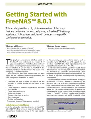 GET STARTED



Getting Started with
FreeNAS™ 8.0.1
This article provides a big picture overview of the steps
that are performed when configuring a FreeNAS™ 8 storage
appliance. Subsequent articles will demonstrate specific
configuration scenarios.


What you will learn…                                           What you should know…
• which sharing services are available in FreeNAS™             • what a NAS (network attached storage) is used for
• which �lesystems and RAID levels are supported by FreeNAS™
• where to create users and setup permissions in FreeNAS™




T
        he graphical administrative interface used by          by the community and adds additional features such as
        FreeNAS™ was redesigned in version 8. If               cron jobs, rsync, S.M.A.R.T, and UPS support. You can
        you are used to the .7 interface, this article will    download FreeNAS™ 8.0.1 from https://sourceforge.net/
demonstrate where to perform configuration tasks using         projects/freenas/files/FreeNAS™-8.0.1/.
the new interface. If you are new to FreeNAS™, this              In order to install FreeNAS™, you’ll need a USB stick of
article will provide you with the workflow that is used when   at least 2 GB in size and a system with at least one hard
configuring a FreeNAS™ system.                                 disk. A minimum of 4 GB of RAM is recommended. A more
  Once FreeNAS™ has been installed and you have                complete description of the hardware requirements can
logged into the FreeNAS™ administrative interface, the         be found at http://doc.freenas.org/index.php/Hardware_
basic configuration workflow is as follows:                    Requirements.
                                                                 The easiest way to install is to download the .iso for your
•    Determine the type of share or service that will          architecture (32- or 64-bit), burn the ISO to a CDROM, and
     be used to provide storage to the clients in the          boot from the CDROM to start the installation program.
     network.                                                  Once the installation menu appears, press enter to select
•    Create volumes or datasets; in other words, setup the     the default option of 1 Install/Upgrade to hard drive/flash
     storage disks.                                            device, etc. The installer will then display all possible disk
•    Create users and groups.                                  media available on the system. In the example shown in
•    Assign permissions.                                       Figure 1, FreeNAS™ is being installed into VirtualBox
•    Configure the share or service.                           which has been prepared with a 4GB virtual disk to hold
•    Start the service.
•    Test the configuration.
    An overview of each of these steps is provided.

Installation and Initial Setup
As of this writing, the most recent version of FreeNAS™
is 8.0.1-BETA4. This version is recommended over 8.0-
RELEASE as it addresses many of the bugs reported              Figure 1. Choosing Where to Install FreeNAS™



    6                                                                                                                08/2011
 