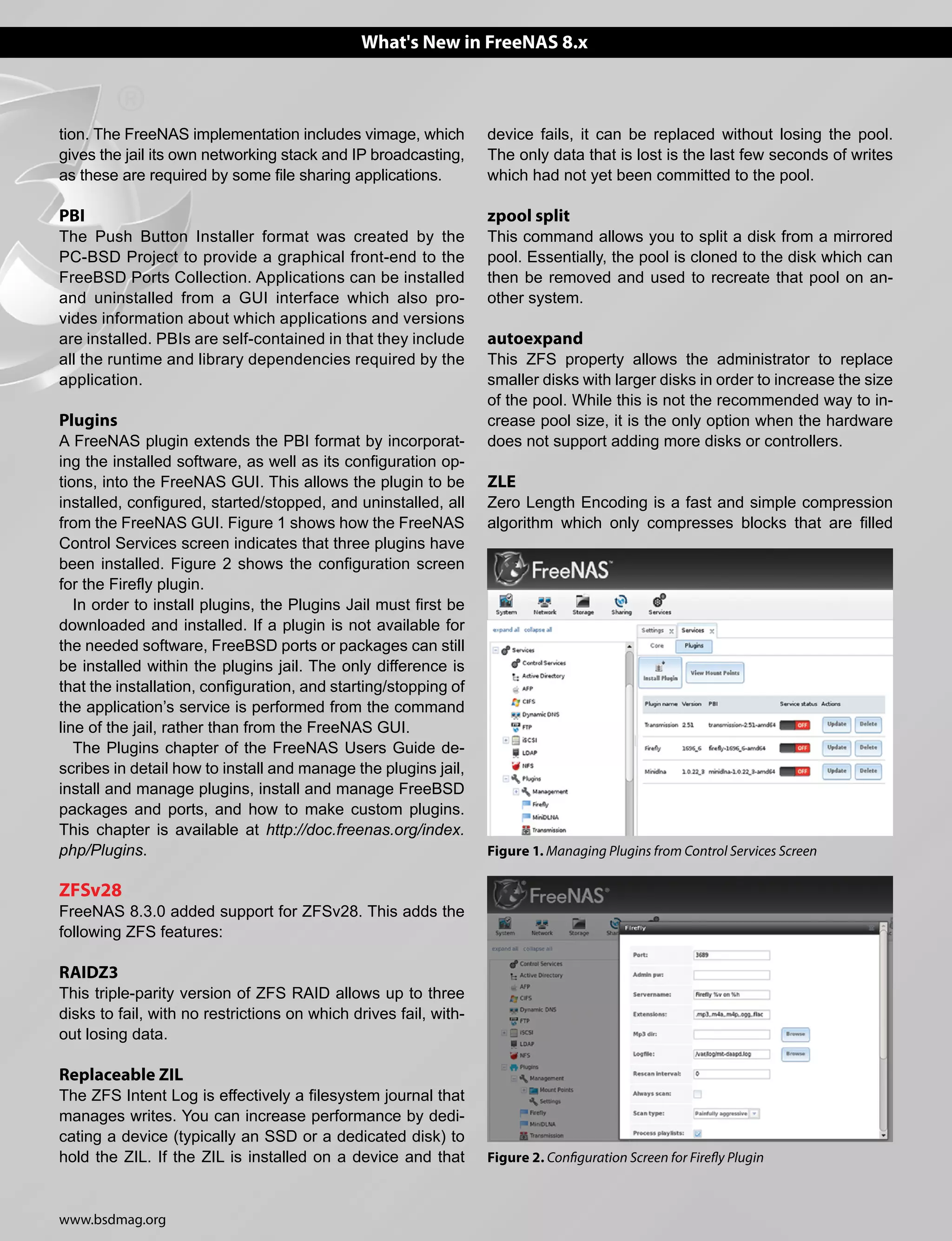 www.bsdmag.org
What's New in FreeNAS 8.x
tion. The FreeNAS implementation includes vimage, which
gives the jail its own networking stack and IP broadcasting,
as these are required by some file sharing applications.
PBI
The Push Button Installer format was created by the
PC-BSD Project to provide a graphical front-end to the
FreeBSD Ports Collection. Applications can be installed
and uninstalled from a GUI interface which also pro-
vides information about which applications and versions
are installed. PBIs are self-contained in that they include
all the runtime and library dependencies required by the
application.
Plugins
A FreeNAS plugin extends the PBI format by incorporat-
ing the installed software, as well as its configuration op-
tions, into the FreeNAS GUI. This allows the plugin to be
installed, configured, started/stopped, and uninstalled, all
from the FreeNAS GUI. Figure 1 shows how the FreeNAS
Control Services screen indicates that three plugins have
been installed. Figure 2 shows the configuration screen
for the Firefly plugin.
In order to install plugins, the Plugins Jail must first be
downloaded and installed. If a plugin is not available for
the needed software, FreeBSD ports or packages can still
be installed within the plugins jail. The only difference is
that the installation, configuration, and starting/stopping of
the application’s service is performed from the command
line of the jail, rather than from the FreeNAS GUI.
The Plugins chapter of the FreeNAS Users Guide de-
scribes in detail how to install and manage the plugins jail,
install and manage plugins, install and manage FreeBSD
packages and ports, and how to make custom plugins.
This chapter is available at http://doc.freenas.org/index.
php/Plugins.
ZFSv28
FreeNAS 8.3.0 added support for ZFSv28. This adds the
following ZFS features:
RAIDZ3
This triple-parity version of ZFS RAID allows up to three
disks to fail, with no restrictions on which drives fail, with-
out losing data.
Replaceable ZIL
The ZFS Intent Log is effectively a filesystem journal that
manages writes. You can increase performance by dedi-
cating a device (typically an SSD or a dedicated disk) to
hold the ZIL. If the ZIL is installed on a device and that
device fails, it can be replaced without losing the pool.
The only data that is lost is the last few seconds of writes
which had not yet been committed to the pool.
zpool split
This command allows you to split a disk from a mirrored
pool. Essentially, the pool is cloned to the disk which can
then be removed and used to recreate that pool on an-
other system.
autoexpand
This ZFS property allows the administrator to replace
smaller disks with larger disks in order to increase the size
of the pool. While this is not the recommended way to in-
crease pool size, it is the only option when the hardware
does not support adding more disks or controllers.
ZLE
Zero Length Encoding is a fast and simple compression
algorithm which only compresses blocks that are filled
Figure 2. Configuration Screen for Firefly Plugin
Figure 1. Managing Plugins from Control Services Screen
 