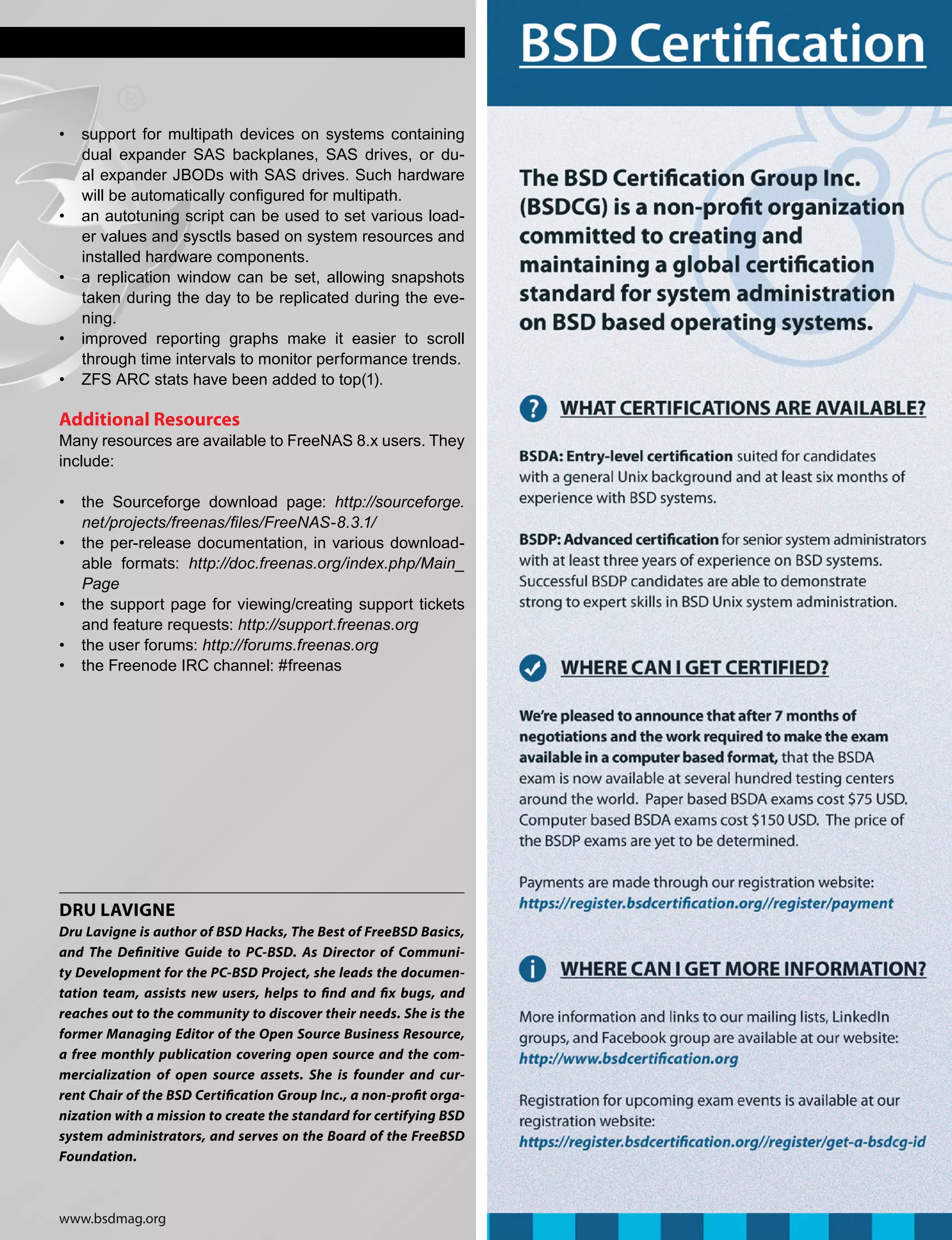 www.bsdmag.org
• 	 support for multipath devices on systems containing
dual expander SAS backplanes, SAS drives, or du-
al expander JBODs with SAS drives. Such hardware
will be automatically configured for multipath.
• 	 an autotuning script can be used to set various load-
er values and sysctls based on system resources and
installed hardware components.
• 	 a replication window can be set, allowing snapshots
taken during the day to be replicated during the eve-
ning.
• 	 improved reporting graphs make it easier to scroll
through time intervals to monitor performance trends.
• 	 ZFS ARC stats have been added to top(1).
Additional Resources
Many resources are available to FreeNAS 8.x users. They
include:
• 	 the Sourceforge download page: http://sourceforge.
net/projects/freenas/files/FreeNAS-8.3.1/
• 	 the per-release documentation, in various download-
able formats: http://doc.freenas.org/index.php/Main_
Page
• 	 the support page for viewing/creating support tickets
and feature requests: http://support.freenas.org
• 	 the user forums: http://forums.freenas.org
• 	 the Freenode IRC channel: #freenas
Dru Lavigne
Dru Lavigne is author of BSD Hacks, The Best of FreeBSD Basics,
and The Definitive Guide to PC-BSD. As Director of Communi-
ty Development for the PC-BSD Project, she leads the documen-
tation team, assists new users, helps to find and fix bugs, and
reaches out to the community to discover their needs. She is the
former Managing Editor of the Open Source Business Resource,
a free monthly publication covering open source and the com-
mercialization of open source assets. She is founder and cur-
rent Chair of the BSD Certification Group Inc., a non-profit orga-
nization with a mission to create the standard for certifying BSD
system administrators, and serves on the Board of the FreeBSD
Foundation.
 
