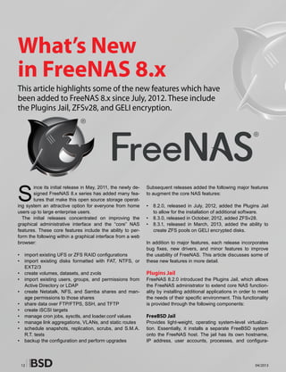 12 04/2013
S
ince its initial release in May, 2011, the newly de-
signed FreeNAS 8.x series has added many fea-
tures that make this open source storage operat-
ing system an attractive option for everyone from home
users up to large enterprise users.
The initial releases concentrated on improving the
graphical administrative interface and the “core” NAS
features. These core features include the ability to per-
form the following within a graphical interface from a web
browser:
• 	 import existing UFS or ZFS RAID configurations
• 	 import existing disks formatted with FAT, NTFS, or
EXT2/3
• 	 create volumes, datasets, and zvols
• 	 import existing users, groups, and permissions from
Active Directory or LDAP
• 	 create Netatalk, NFS, and Samba shares and man-
age permissions to those shares
• 	 share data over FTP/FTPS, SSH, and TFTP
• 	 create iSCSI targets
• 	 manage cron jobs, sysctls, and loader.conf values
• 	 manage link aggregations, VLANs, and static routes
• 	 schedule snapshots, replication, scrubs, and S.M.A.
R.T. tests
• 	 backup the configuration and perform upgrades
Subsequent releases added the following major features
to augment the core NAS features:
• 	 8.2.0, released in July, 2012, added the Plugins Jail
to allow for the installation of additional software.
• 	 8.3.0, released in October, 2012, added ZFSv28.
• 	 8.3.1, released in March, 2013, added the ability to
create ZFS pools on GELI encrypted disks.
In addition to major features, each release incorporates
bug fixes, new drivers, and minor features to improve
the usability of FreeNAS. This article discusses some of
these new features in more detail.
Plugins Jail
FreeNAS 8.2.0 introduced the Plugins Jail, which allows
the FreeNAS administrator to extend core NAS function-
ality by installing additional applications in order to meet
the needs of their specific environment. This functionality
is provided through the following components:
FreeBSD Jail
Provides light-weight, operating system-level virtualiza-
tion. Essentially, it installs a separate FreeBSD system
onto the FreeNAS host. The jail has its own hostname,
IP address, user accounts, processes, and configura-
What’s New
in FreeNAS 8.x
This article highlights some of the new features which have
been added to FreeNAS 8.x since July, 2012. These include
the Plugins Jail, ZFSv28, and GELI encryption.
 
