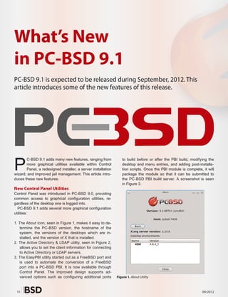 What’s New
in PC-BSD 9.1
PC-BSD 9.1 is expected to be released during September, 2012. This
article introduces some of the new features of this release.




P
       C-BSD 9.1 adds many new features, ranging from            to build before or after the PBI build, modifying the
       more graphical utilities available within Control         desktop and menu entries, and adding post-installa-
       Panel, a redesigned installer, a server installation      tion scripts. Once the PBI module is complete, it will
wizard, and improved jail management. This article intro-        package the module so that it can be submitted to
duces these new features.                                        the PC-BSD PBI build server. A screenshot is seen
                                                                 in Figure 3.
New Control Panel Utilities
Control Panel was introduced in PC-BSD 9.0, providing
common access to graphical configuration utilities, re-
gardless of the desktop one is logged into.
  PC-BSD 9.1 adds several more graphical configuration
utilities:

1. The About icon, seen in Figure 1, makes it easy to de-
    termine the PC-BSD version, the hostname of the
    system, the versions of the desktops which are in-
    stalled, and the version of X that is installed.
2. The Active Directory & LDAP utility, seen in Figure 2,
    allows you to set the client information for connecting
    to Active Directory or LDAP servers.
3. The EasyPBI utility started out as a FreeBSD port and
    is used to automate the conversion of a FreeBSD
    port into a PC-BSD PBI. It is now available through
    Control Panel. The improved design supports ad-
    vanced options such as configuring additional ports       Figure 1. About Utility



 10                                                                                                             09/2012
 