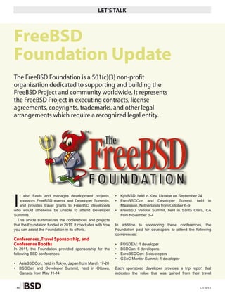 LET’S TALK




FreeBSD
Foundation Update
The FreeBSD Foundation is a 501(c)(3) non-profit
organization dedicated to supporting and building the
FreeBSD Project and community worldwide. It represents
the FreeBSD Project in executing contracts, license
agreements, copyrights, trademarks, and other legal
arrangements which require a recognized legal entity.




I
   t also funds and manages development projects,           •   KyivBSD, held in Kiev, Ukraine on September 24
   sponsors FreeBSD events and Developer Summits,           •   EuroBSDCon and Developer Summit, held in
   and provides travel grants to FreeBSD developers             Maarssen, Netherlands from October 6-9
who would otherwise be unable to attend Developer           •   FreeBSD Vendor Summit, held in Santa Clara, CA
Summits.                                                        from November 3-4
  This article summarizes the conferences and projects
that the Foundation funded in 2011. It concludes with how   In addition to sponsoring these conferences, the
you can assist the Foundation in its efforts.               Foundation paid for developers to attend the following
                                                            conferences:
Conferences ,Travel Sponsorship, and
Conference Booths                                           •   FOSDEM: 1 developer
In 2011, the Foundation provided sponsorship for the        •   BSDCan: 6 developers
following BSD conferences:                                  •   EuroBSDCon: 6 developers
                                                            •   GSoC Mentor Summit: 1 developer
•    AsiaBSDCon, held in Tokyo, Japan from March 17-20
•    BSDCan and Developer Summit, held in Ottawa,           Each sponsored developer provides a trip report that
     Canada from May 11-14                                  indicates the value that was gained from their travel


    46                                                                                                     12/2011
 