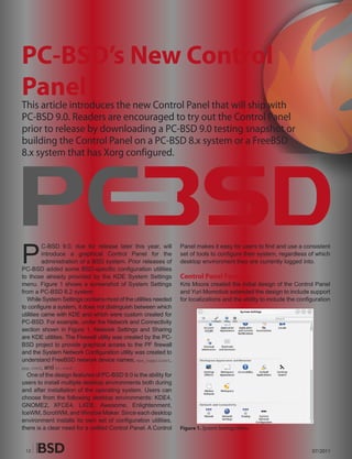 PC-BSD’s New Control
Panel
This article introduces the new Control Panel that will ship with
PC-BSD 9.0. Readers are encouraged to try out the Control Panel
prior to release by downloading a PC-BSD 9.0 testing snapshot or
building the Control Panel on a PC-BSD 8.x system or a FreeBSD
8.x system that has Xorg configured.




P
          C-BSD 9.0, due for release later this year, will       Panel makes it easy for users to find and use a consistent
          introduce a graphical Control Panel for the            set of tools to configure their system, regardless of which
          administration of a BSD system. Prior releases of      desktop environment they are currently logged into.
PC-BSD added some BSD-specific configuration utilities
to those already provided by the KDE System Settings             Control Panel Features
menu. Figure 1 shows a screenshot of System Settings             Kris Moore created the initial design of the Control Panel
from a PC-BSD 8.2 system.                                        and Yuri Momotiuk extended the design to include support
  While System Settings contains most of the utilities needed    for localizations and the ability to include the configuration
to configure a system, it does not distinguish between which
utilities came with KDE and which were custom created for
PC-BSD. For example, under the Network and Connectivity
section shown in Figure 1, Network Settings and Sharing
are KDE utilities. The Firewall utility was created by the PC-
BSD project to provide graphical access to the PF firewall
and the System Network Configuration utility was created to
understand FreeBSD network device names, wpa_supplicant,
ppp.conf, and rc.conf.
  One of the design features of PC-BSD 9.0 is the ability for
users to install multiple desktop environments both during
and after installation of the operating system. Users can
choose from the following desktop environments: KDE4,
GNOME2, XFCE4, LXDE, Awesome, Enlightenment,
IceWM, ScrotWM, and Window Maker. Since each desktop
environment installs its own set of configuration utilities,
there is a clear need for a unified Control Panel. A Control     Figure 1. System Settings Menu



 12                                                                                                                    07/2011
 