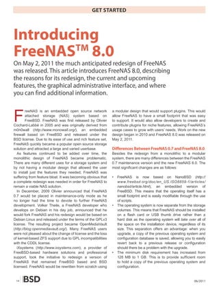 GET STARTED



Introducing
FreeNAS 8.0
        TM
On May 2, 2011 the much anticipated redesign of FreeNAS
was released. This article introduces FreeNAS 8.0, describing
the reasons for its redesign, the current and upcoming
features, the graphical administrative interface, and where
you can find additional information.



F
        reeNAS is an embedded open source network            a modular design that would support plugins. This would
        attached storage (NAS) system based on               allow FreeNAS to have a small footprint that was easy
        FreeBSD. FreeNAS was first released by Olivier       to support. It would also allow developers to create and
Cochard-Labbé in 2005 and was originally derived from        contribute plugins for niche features, allowing FreeNAS’s
m0n0wall (http://www.monowall.org/), an embedded             usage cases to grow with users’ needs. Work on the new
firewall based on FreeBSD and released under the             design began in 2010 and FreeNAS 8.0 was released on
BSD license. Due to its ease of use and rich feature set,    May 2, 2011.
FreeNAS quickly became a popular open source storage
solution and attracted a large and varied userbase.          Differences Between FreeNAS 0.7 and FreeNAS 8.0
   As features continued to be added over time, the          Besides the redesign from a monolithic to a modular
monolithic design of FreeNAS became problematic.             system, there are many differences between the FreeNAS
There are many different uses for a storage system and       0.7 maintenance version and the new FreeNAS 8.0. The
by not having a modular design that allowed the user         most significant changes are as follows:
to install just the features they needed, FreeNAS was
suffering from feature bloat. It was becoming obvious that   •   FreeNAS is now based on NanoBSD (http://
a complete redesign was needed in order for FreeNAS to           www.freebsd.org/doc/en_US.ISO8859-1/articles/
remain a viable NAS solution.                                    nanobsd/article.html), an embedded version of
   In December, 2009 Olivier announced that FreeNAS              FreeBSD. This means that the operating itself has a
0.7 would be placed in maintenance-only mode as he               small footprint and is easily modifiable through the use
no longer had the time to devote to further FreeNAS              of scripts.
development. Volker Theile, a FreeNAS developer who          •   The operating system is now separate from the storage
develops on Debian in his day job, announced that he             volumes. This means that FreeNAS should be installed
would fork FreeNAS and his redesign would be based on            on a flash card or USB thumb drive rather than a
Debian Linux and released under the terms of the GPLv3           hard disk as the operating system will take over all of
license. The resulting project became OpenMediaVault             the space on the installation device, regardless of its
(http://blog.openmediavault.org/). Many FreeNAS users            size. This separation offers an advantage: when you
were not pleased about the change of license and the loss        upgrade, a copy of the previous operating system and
of kernel-based ZFS support due to GPL incompatibilities         configuration database is saved, allowing you to easily
with the CDDL license.                                           revert back to a previous release or configuration
   iXsystems (http://www.ixsystems.com), a provider of           should there be a problem with the upgrade.
FreeBSD-based hardware solutions and professional            •   The minimum disk requirement has increased from
support, took the initiative to redesign a version of            128 MB to 1 GB. This is to provide sufficient room
FreeNAS that remained FreeBSD based and BSD                      to hold a copy of the previous operating system and
licensed. FreeNAS would be rewritten from scratch using          configuration.


 14                                                                                                              06/2011
 