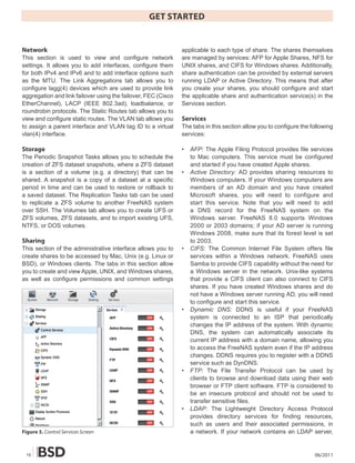 GET STARTED


Network                                                        applicable to each type of share. The shares themselves
This section is used to view and configure network             are managed by services: AFP for Apple Shares, NFS for
settings. It allows you to add interfaces, configure them      UNIX shares, and CIFS for Windows shares. Additionally,
for both IPv4 and IPv6 and to add interface options such       share authentication can be provided by external servers
as the MTU. The Link Aggregations tab allows you to            running LDAP or Active Directory. This means that after
configure lagg(4) devices which are used to provide link       you create your shares, you should configure and start
aggregation and link failover using the failover, FEC (Cisco   the applicable share and authentication service(s) in the
EtherChannel), LACP (IEEE 802.3ad), loadbalance, or            Services section.
roundrobin protocols. The Static Routes tab allows you to
view and configure static routes. The VLAN tab allows you      Services
to assign a parent interface and VLAN tag ID to a virtual      The tabs in this section allow you to configure the following
vlan(4) interface.                                             services:

Storage                                                        •   AFP: The Apple Filing Protocol provides file services
The Periodic Snapshot Tasks allows you to schedule the             to Mac computers. This service must be configured
creation of ZFS dataset snapshots, where a ZFS dataset             and started if you have created Apple shares.
is a section of a volume (e.g. a directory) that can be        •   Active Directory: AD provides sharing resources to
shared. A snapshot is a copy of a dataset at a specific            Windows computers. If your Windows computers are
period in time and can be used to restore or rollback to           members of an AD domain and you have created
a saved dataset. The Replication Tasks tab can be used             Microsoft shares, you will need to configure and
to replicate a ZFS volume to another FreeNAS system                start this service. Note that you will need to add
over SSH. The Volumes tab allows you to create UFS or              a DNS record for the FreeNAS system on the
ZFS volumes, ZFS datasets, and to import existing UFS,             Windows server. FreeNAS 8.0 supports Windows
NTFS, or DOS volumes.                                              2000 or 2003 domains; if your AD server is running
                                                                   Windows 2008, make sure that its forest level is set
Sharing                                                            to 2003.
This section of the administrative interface allows you to     •   CIFS: The Common Internet File System offers file
create shares to be accessed by Mac, Unix (e.g. Linux or           services within a Windows network. FreeNAS uses
BSD), or Windows clients. The tabs in this section allow           Samba to provide CIFS capability without the need for
you to create and view Apple, UNIX, and Windows shares,            a Windows server in the network. Unix-like systems
as well as configure permissions and common settings               that provide a CIFS client can also connect to CIFS
                                                                   shares. If you have created Windows shares and do
                                                                   not have a Windows server running AD, you will need
                                                                   to configure and start this service.
                                                               •   Dynamic DNS: DDNS is useful if your FreeNAS
                                                                   system is connected to an ISP that periodically
                                                                   changes the IP address of the system. With dynamic
                                                                   DNS, the system can automatically associate its
                                                                   current IP address with a domain name, allowing you
                                                                   to access the FreeNAS system even if the IP address
                                                                   changes. DDNS requires you to register with a DDNS
                                                                   service such as DynDNS.
                                                               •   FTP: The File Transfer Protocol can be used by
                                                                   clients to browse and download data using their web
                                                                   browser or FTP client software. FTP is considered to
                                                                   be an insecure protocol and should not be used to
                                                                   transfer sensitive files.
                                                               •   LDAP: The Lightweight Directory Access Protocol
                                                                   provides directory services for finding resources,
                                                                   such as users and their associated permissions, in
Figure 3. Control Services Screen                                  a network. If your network contains an LDAP server,


 16                                                                                                                 06/2011
 
