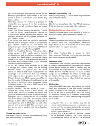 Introducing FreeNASTM 8.0



    you should configure and start this service on the         Reboot/Shutdown/Log Out
    FreeNAS system so that it can connect to the LDAP          Reboot/Shutdown/Log Out: menu items are provided for
    server in order to authenticate users before they          each of these functions.
    access a share.
•   NFS: The Network File System is a protocol for             Help
    sharing files on a network. If you have created any        Click this icon to see a listing of the FreeNAS help resources.
    UNIX shares, you will need to configure and enable         These are described in more detail in the next section.
    this service.
•   SNMP: The Simple Network Management Protocol               Finding Additional Information
    is used to monitor network-attached devices for            Several community resources are available to assist you
    conditions that warrant administrative attention. Use      should you have a question regarding FreeNAS 8.0:
    this tab if you would like to configure bsnmpd(8) on
    your FreeNAS system.                                       Website
•   SSH: Secure Shell allows for files to be transferred       The FreeNAS website is located at http://www.freenas.org.
    securely over an encrypted network. If you configure       It contains news and announcements, information
    your FreeNAS system as an SSH server, the                  about FreeNAS, links to FreeNAS social media sites,
    computers in your network will need to run SSH client      documentation, and support resources.
    software in order to transfer files using SSH.
•   TFTP: The Trivial File Transfer Protocol is a light-       Blog
    weight version of FTP usually used to transfer             The official FreeNAS blog is located at http://
    configuration or boot files between machines, such         blog.freenas.org/. Subscribe to its feed to keep up-to-date
    as routers, in a local network. An example where           with what is happening with FreeNAS.
    this service is useful is when you wish to store all of
    the images and configuration files for your network’s      Documentation
    devices on the FreeNAS system.                             The FreeNAS Guide (http://doc.freenas.org) is the first place
•   ISCSI: This service allow FreeNAS to act like              to look if you need to know how to configure your FreeNAS
    a storage area network (SAN) over an existing              system. As new features are added to FreeNAS, they are
    Ethernet network by exporting disks that iSCSI             documented in the Guide. Over time, the Guide will mature
    clients can attach to and mount. iSCSI provides an         into the definitive FreeNAS resource. The Guide is written
    advantage in an environment that uses Windows              using a wiki and contributions that address knowledge gaps
    shell programs; these programs tend to filter by           are welcome. Simply create a wiki login and submit your
    Network Location but iSCSI mounts are not filtered.        content; it will be reviewed by editors for technical accuracy
    In order to setup iSCSI, you will need to use this tab     and readability.
    to configure authorized users, authorized clients
    (initiators), device or file extents, iSCSI targets, and   Mailing Lists
    to map targets to extents.                                 Several FreeNAS mailing lists are available which allow
•   Control Services: This tab, shown in Figure 3,             users and developers to ask and answer questions
    displays the running status of each service. By            related to the topic of the mailing list. To post an email to
    default, every service is disabled; this means that        a list, you will need to subscribe to it first. Each mailing
    you have to remember to enable a service after you         list is archived, allowing you to browse for information by
    configure it. To do so, simply click the red OFF button    date, thread name, or author. The following mailing lists
    next to the service and wait a few seconds until it        are available:
    changes to a blue ON. Should you wish to disable a
    running service, click its ON button and wait a few        •   announce: This is a low-volume, read-only list
    seconds for it to return to OFF. The wrench icon next          where major milestones, such as new releases, are
    to a service can be used to enter its configuration            announced. You can subscribe to the list and access
    screen.                                                        the archives from https://lists.sourceforge.net/lists/
                                                                   listinfo/freenas-announce.
Display System Processes                                       •   commit: This is a read-only list. As code changes
This tab will open up a read-only terminal where you can           in the FreeNAS repository, the commit message
view the output of the top command.                                is automatically sent to this list. You can subscribe


www.bsdmag.org                                                                                                            17
 