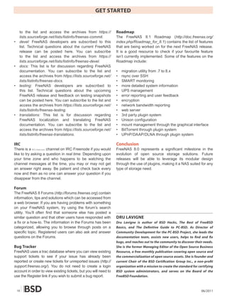 GET STARTED


     to the list and access the archives from https://            Roadmap
     lists.sourceforge.net/lists/listinfo/freenas-commit.         The FreeNAS 8.1 Roadmap (http://doc.freenas.org/
•    devel: FreeNAS developers are subscribed to this             index.php/Roadmap_for_8.1) contains the list of features
     list. Technical questions about the current FreeNAS          that are being worked on for the next FreeNAS release.
     release can be posted here. You can subscribe                It is a good resource to check if your favourite feature
     to the list and access the archives from https://            isn’t currently implemented. Some of the features on the
     lists.sourceforge.net/lists/listinfo/freenas-devel.          Roadmap include:
•    docs: This list is for discussion regarding FreeNAS
     documentation. You can subscribe to the list and             •   migration utility from .7 to 8.x
     access the archives from https://lists.sourceforge.net/      •   rsync over SSH
     lists/listinfo/freenas-docs.                                 •   SMART monitoring
•    testing: FreeNAS developers are subscribed to                •   more detailed system information
     this list. Technical questions about the upcoming            •   UPS management
     FreeNAS release and feedback on testing snapshots            •   error reporting and user feedback
     can be posted here. You can subscribe to the list and        •   encryption
     access the archives from https://lists.sourceforge.net/      •   network bandwidth reporting
     lists/listinfo/freenas-testing.                              •   web server
•    translations: This list is for discussion regarding          •   3rd party plugin system
     FreeNAS localization and translating FreeNAS                 •   Unison configuration
     documentation. You can subscribe to the list and             •   mount management through the graphical interface
     access the archives from https://lists.sourceforge.net/      •   BitTorrent through plugin system
     lists/listinfo/freenas-translations.                         •   UPnP/DAAP/DLNA through plugin system

IRC                                                               Conclusion
There is a #freenas channel on IRC Freenode if you would          FreeNAS 8.0 represents a significant milestone in the
like to try asking a question in real time. Depending upon        evolution of open source storage solutions. Future
your time zone and who happens to be watching the                 releases will be able to leverage its modular design
channel messages at the time, you may or may not get              through the use of plugins, making it a NAS suited for any
an answer right away. Be patient and check back every             type of storage need.
now and then as no one can answer your question if you
disappear from the channel.

Forum
The FreeNAS 8 Forums (http://forums.freenas.org) contain
information, tips and solutions which can be accessed from
a web browser. If you are having problems with something
on your FreeNAS system, try using the forum’s search
utility. You’ll often find that someone else has posted a
similar question and that other users have responded with         DRU LAVIGNE
a fix or a how-to. The information in the Forums has been         Dru Lavigne is author of BSD Hacks, The Best of FreeBSD
categorized, allowing you to browse through posts on a            Basics, and The De�nitive Guide to PC-BSD. As Director of
specific topic. Registered users can also ask and answer          Community Development for the PC-BSD Project, she leads the
questions on the Forums.                                          documentation team, assists new users, helps to �nd and �x
                                                                  bugs, and reaches out to the community to discover their needs.
Bug Tracker                                                       She is the former Managing Editor of the Open Source Business
FreeNAS uses a trac database where you can view existing          Resource, a free monthly publication covering open source and
support tickets to see if your issue has already been             the commercialization of open source assets. She is founder and
reported or create new tickets for unreported issues (http://     current Chair of the BSD Certi�cation Group Inc., a non-pro�t
support.freenas.org/). You do not need to create a login          organization with a mission to create the standard for certifying
account in order to view existing tickets, but you will need to   BSD system administrators, and serves on the Board of the
use the Register link if you wish to submit a bug report.         FreeBSD Foundation.



    18                                                                                                                     06/2011
 