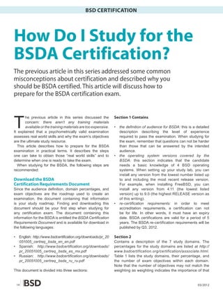 BSD CERTIFICATION




How Do I Study for the
BSDA Certification?
The previous article in this series addressed some common
misconceptions about certification and described why you
should be BSDA certified. This article will discuss how to
prepare for the BSDA certification exam.



T
        he previous article in this series discussed the         Section 1 Contains
        concern: there aren’t any training materials
        available or the training materials are too expensive.   •   the definition of audience for BSDA: this is a detailed
It explained that a psychometrically valid examination               description describing the level of experience
assesses real world skills and why the exam’s objectives             required to pass the examination. When studying for
are the ultimate study resource.                                     the exam, remember that questions can not be harder
   This article describes how to prepare for the BSDA                than those that can be answered by the intended
examination in practical terms. It describes the steps               audience.
one can take to obtain those “real world skills” and to          •   the operating system versions covered by the
determine when one is ready to take the exam.                        BSDA: this section indicates that the candidate
   When studying for the BSDA, the following steps are               needs a basic knowledge of 4 BSD operating
recommended:                                                         systems. When setting up your study lab, you can
                                                                     install any version from the lowest number listed up
Download the BSDA                                                    to and including the most recent release version.
Certification Requirements Document                                  For example, when installing FreeBSD, you can
Since the audience definition, domain percentages, and               install any version from 4.11 (the lowest listed
exam objectives are the roadmap used to create an                    version) up to 9.0 (the highest RELEASE version as
examination, the document containing that information                of this writing).
is your study roadmap. Finding and downloading this              •   re-certification requirements: in order to meet
document should be your first step when studying for                 accreditation requirements, a certification can not
any certification exam. The document containing this                 be for life. In other words, it must have an expiry
information for the BSDA is entitled the BSDA Certification          date. BSDA certifications are valid for a period of 5
Requirements Document and is available for download in               years. The BSDA re-certification requirements will be
the following languages:                                             published by Q3, 2012.

•    English: http://www.bsdcertification.org/downloads/pr_20    Section 2
     051005_certreq_bsda_en_en.pdf                               Contains a description of the 7 study domains. The
•    Spanish: http://www.bsdcertification.org/downloads/         percentages for the study domains are listed at http://
     pr_20051005_certreq _bsda_es_mx.pdf                         www.bsdcertification.org/certification/associate.html.
•    Russian: http://www.bsdcertification.org/downloads/         Table 1 lists the study domains, their percentage, and
     pr_20051005_certreq _bsda_ru_ru.pdf                         the number of exam objectives within each domain.
                                                                 Note that the number of objectives may not match the
This document is divided into three sections:                    weighting as weighting indicates the importance of that


    14                                                                                                               03/2012
 
