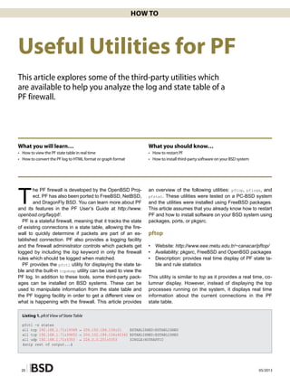 05/201320
How To
Useful Utilities for PF
This article explores some of the third-party utilities which
are available to help you analyze the log and state table of a
PF firewall.
What you will learn…
• 	 How to view the PF state table in real time
• 	 How to convert the PF log to HTML format or graph format
What you should know…
• 	 How to restart PF
• 	 How to install third-party software on your BSD system
T
he PF firewall is developed by the OpenBSD Proj-
ect. PF has also been ported to FreeBSD, NetBSD,
and DragonFly BSD. You can learn more about PF
and its features in the PF User’s Guide at http://www.
openbsd.org/faq/pf/.
PF is a stateful firewall, meaning that it tracks the state
of existing connections in a state table, allowing the fire-
wall to quickly determine if packets are part of an es-
tablished connection. PF also provides a logging facility
and the firewall administrator controls which packets get
logged by including the log keyword in only the firewall
rules which should be logged when matched.
PF provides the pfctl utility for displaying the state ta-
ble and the built-in tcpdump utility can be used to view the
PF log. In addition to these tools, some third-party pack-
ages can be installed on BSD systems. These can be
used to manipulate information from the state table and
the PF logging facility in order to get a different view on
what is happening with the firewall. This article provides
an overview of the following utilities: pftop, pflogx, and
pfstat. These utilities were tested on a PC-BSD system
and the utilities were installed using FreeBSD packages.
This article assumes that you already know how to restart
PF and how to install software on your BSD system using
packages, ports, or pkgsrc.
pftop
• 	 Website: http://www.eee.metu.edu.tr/~canacar/pftop/
• 	 Availability: pkgsrc, FreeBSD and OpenBSD packages
• 	 Description: provides real time display of PF state ta-
ble and rule statistics
This utility is similar to top as it provides a real time, co-
lumnar display. However, instead of displaying the top
processes running on the system, it displays real time
information about the current connections in the PF
state table.
Listing 1. pfctl View of State Table
pfctl -s states
all tcp 192.168.1.71:19348 → 204.152.184.134:21 ESTABLISHED:ESTABLISHED
all tcp 192.168.1.71:34852 → 204.152.184.134:42342 ESTABLISHED:ESTABLISHED
all udp 192.168.1.71:5353 → 224.0.0.251:5353 SINGLE:NOTRAFFIC
(snip rest of output...)
 