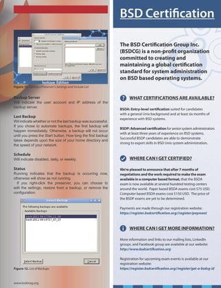 Figure 11. Editing a Preserver’s Settings and Include List


Backup Server
Will indicate the user account and IP address of the
backup server.

Last Backup
Wil indicate whether or not the last backup was successful.
If you chose to automate backups, the first backup will
happen immediately. Otherwise, a backup will not occur
until you press the Start button. How long the first backup
takes depends upon the size of your home directory and
the speed of your network.

Schedule
Will indicate disabled, daily, or weekly.

Status
Running indicates that the backup is occurring now,
otherwise will show as not running.
  If you right-click the preserver, you can choose to
edit the settings, restore from a backup, or remove the
configuration.




Figure 12. List of Backups



www.bsdmag.org
 
