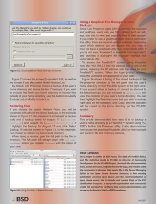 Using a Graphical File Manager to View
                                                              Backups
                                                              Since Life Preserver uses SSH to transfer the backups
                                                              and restores, users can use SSH utilities such as ssh,
                                                              scp, and sftp to view and copy the files in their dataset.
                                                              If you prefer to use a graphical rather than a command-
                                                              line utility, there are several options available. Depending
                                                              upon which desktop you are logged into, you may or
                                                              may not have a graphical utility that understands SSH. If
                                                              you’re not sure, Krusader2 is available from AppCafe™
                                                              and provides a dual-pane file manager interface that
                                                              understands sftp.
                                                                 To access the FreeNAS™ system using Krusader,
                                                              type sftp:/102.168.2.7 into the address bar of one of the
                                                              panes, replacing the IP address with the value for your
Figure 13. Choosing Which File or Directory to Restore
                                                              FreeNAS™ system. When the login prompt appears,
                                                              input the username and password of your user.
  Figure 11 shows the screen if you select Edit, as well as      Figure 14 shows a listing of the stored backups in the
the screen if you also select Modify Include List.            life-preserver directory of the left pane and the user’s
  By default, Life Preserver makes a backup of the user’s     home directory on their PC-BSD system in the right pane.
home directory and stores the last 7 backups. If you wish     If you expand either a backup or current (a shortcut to
to exclude files from your home directory or include files    the latest backup), you can navigate to usr/home/$USER and
outside of your home directory, use the buttons to Modify     view the contents of your user’s home directory. You can
Exclude List or Modify Include List.                          then highlight the files/directories that you wish to restore,
                                                              right-click on the selection, click Copy, and the selection
Restoring Files                                               will be copied to the home directory on the PC-BSD
If you choose the option Restore From, you will be            system.
presented with a list of the stored backups. In the example
shown in Figure 12, the preserver is scheduled to backup      Summary
daily and a backup exists for August 17 (back-2011-08-        This article demonstrated how easy it is to backup a
17T09_11_08) and August 16 (back-2011-08-16T17_07_15). If     user’s home directory to a FreeNAS™ system using PC-
I highlight the backup for August 17 and click Select         BSD’s built-in Life Preserver utility. It also demonstrated
Backup, I’ll see the screen in Figure 13. In this example,    how to use the graphical Krusader utility to view backups
I’ve chosen to restore my Documents directory.                and perform file and directory restores.
   When doing a restore, give the full path to the file or
directory. The full path will always begin with /usr/home/
$USERNAME/ where you replace $USERNAME with the name of
your user.

                                                              DRU LAVIGNE
                                                              Dru Lavigne is author of BSD Hacks, The Best of FreeBSD Basics,
                                                              and The De�nitive Guide to PC-BSD. As Director of Community
                                                              Development for the PC-BSD Project, she leads the documentation
                                                              team, assists new users, helps to �nd and �x bugs, and reaches out to
                                                              the community to discover their needs. She is the former Managing
                                                              Editor of the Open Source Business Resource, a free monthly
                                                              publication covering open source and the commercialization of
                                                              open source assets. She is founder and current Chair of the BSD
                                                              Certi�cation Group Inc., a non-pro�t organization with a mission to
                                                              create the standard for certifying BSD system administrators, and
Figure 14. Using Krusader to Browse Backups                   serves on the Board of the FreeBSD Foundation.



 14                                                                                                                       09/2011
 