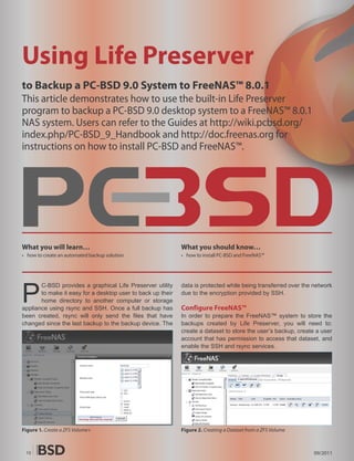 Using Life Preserver
to Backup a PC-BSD 9.0 System to FreeNAS™ 8.0.1
This article demonstrates how to use the built-in Life Preserver
program to backup a PC-BSD 9.0 desktop system to a FreeNAS™ 8.0.1
NAS system. Users can refer to the Guides at http://wiki.pcbsd.org/
index.php/PC-BSD_9_Handbook and http://doc.freenas.org for
instructions on how to install PC-BSD and FreeNAS™.




What you will learn…                                         What you should know…
• how to create an automated backup solution                 • how to install PC-BSD and FreeNAS™




P
       C-BSD provides a graphical Life Preserver utility     data is protected while being transferred over the network
       to make it easy for a desktop user to back up their   due to the encryption provided by SSH.
       home directory to another computer or storage
appliance using rsync and SSH. Once a full backup has        Configure FreeNAS™
been created, rsync will only send the files that have       In order to prepare the FreeNAS™ system to store the
changed since the last backup to the backup device. The      backups created by Life Preserver, you will need to:
                                                             create a dataset to store the user’s backup, create a user
                                                             account that has permission to access that dataset, and
                                                             enable the SSH and rsync services.




Figure 1. Create a ZFS Volume+                               Figure 2. Creating a Dataset from a ZFS Volume



 10                                                                                                             09/2011
 