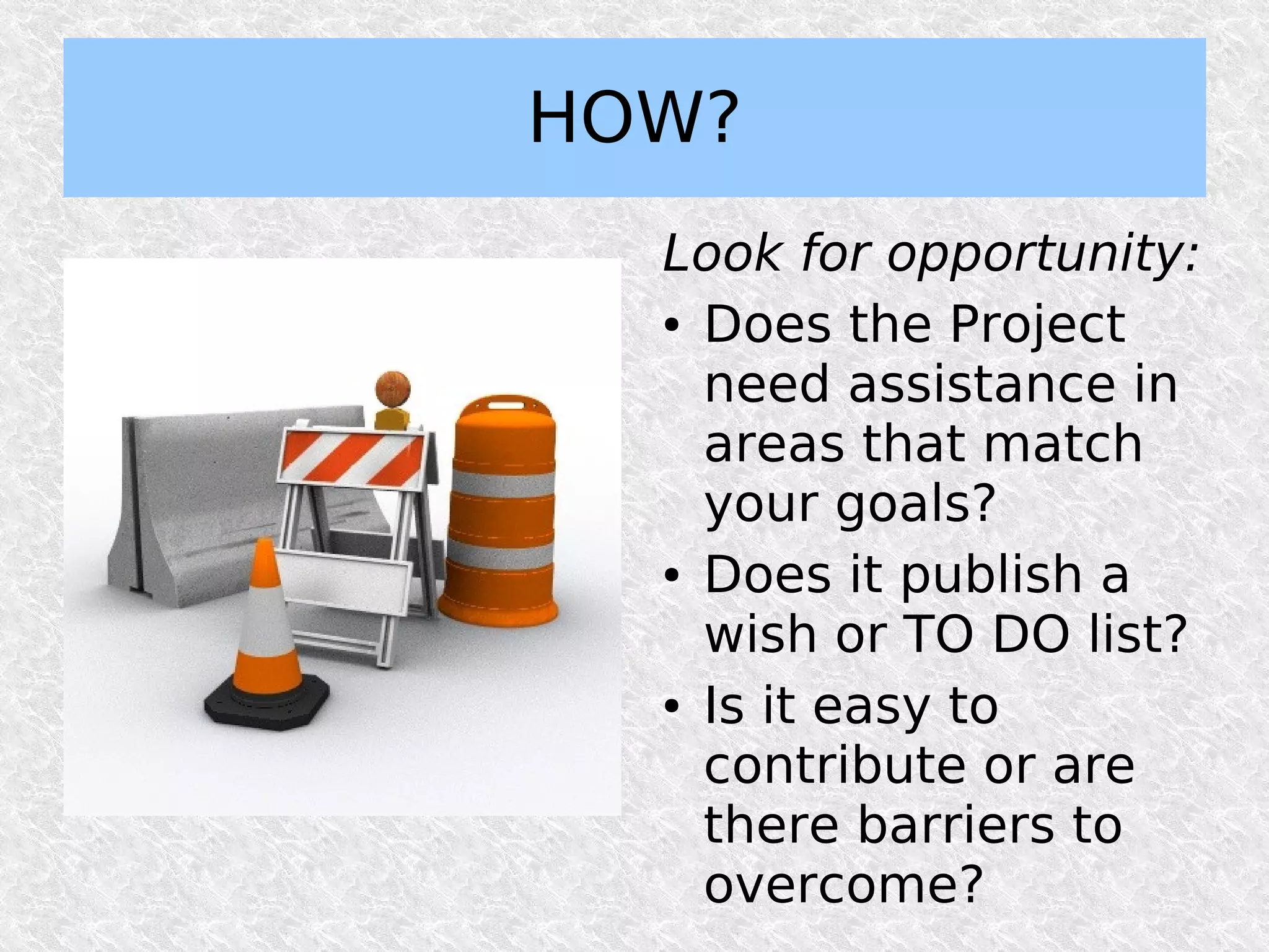 HOW?
  Look for opportunity:
  ● Does the Project


    need assistance in
    areas that match
    your goals?
  ● Does it publish a


    wish or TO DO list?
  ● Is it easy to


    contribute or are
    there barriers to
    overcome?
 