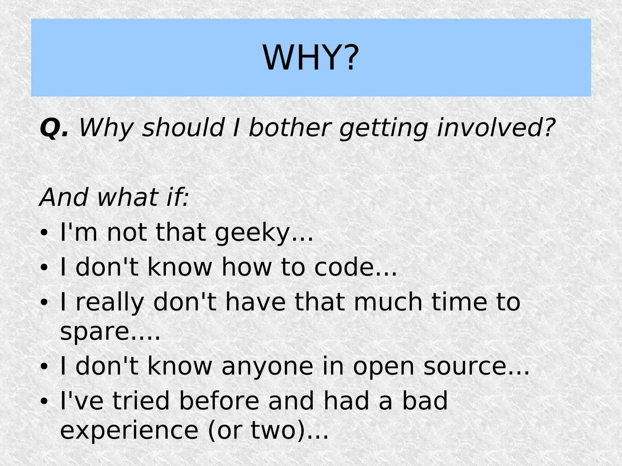 WHY?
Q. Why should I bother getting involved?

And what if:
● I'm not that geeky...


● I don't know how to code...


● I really don't have that much time to


  spare....
● I don't know anyone in open source...


● I've tried before and had a bad


  experience (or two)...
 