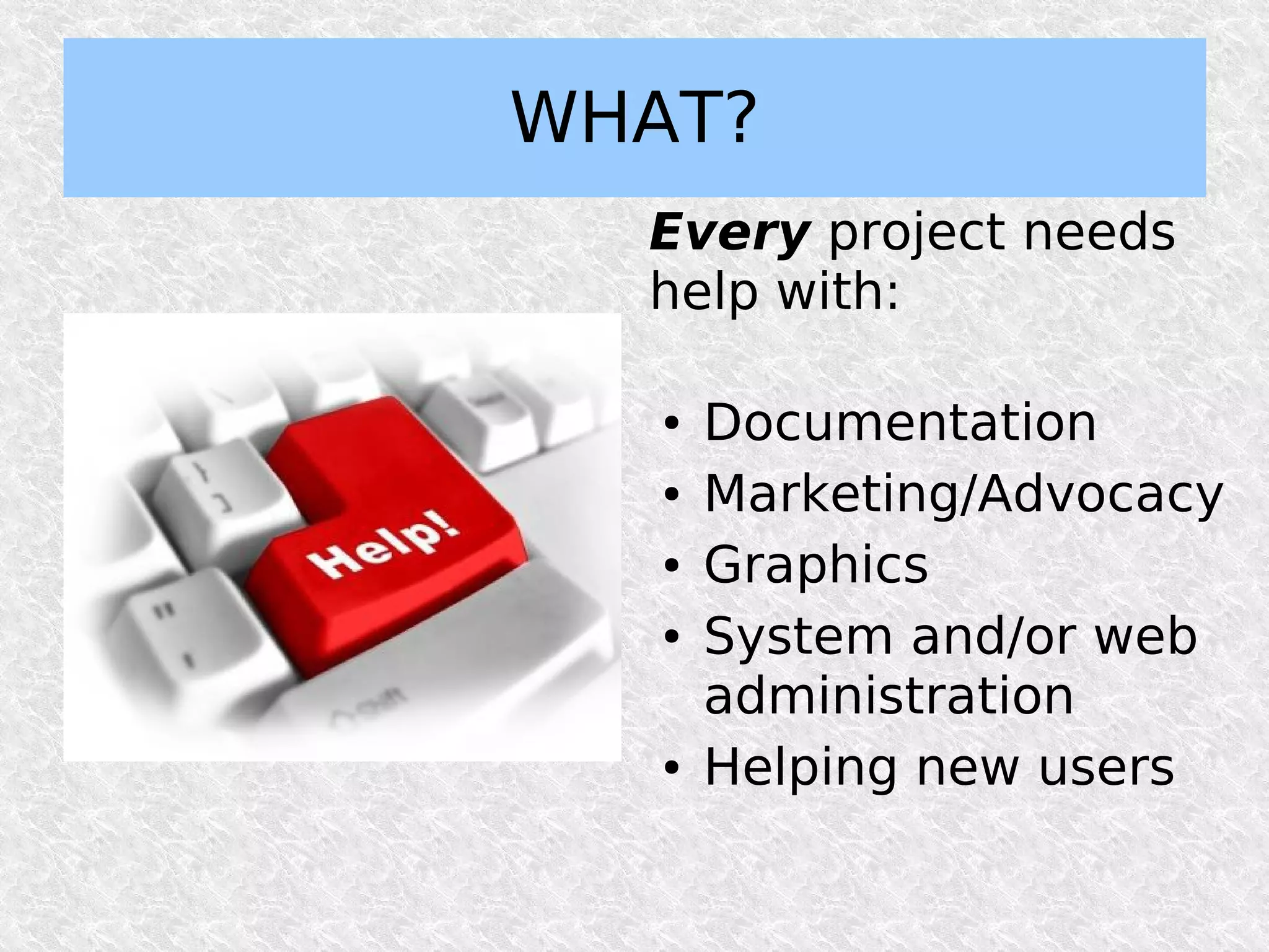 WHAT?
  Every project needs
  help with:

   ●   Documentation
   ●   Marketing/Advocacy
   ●   Graphics
   ●   System and/or web
       administration
   ●   Helping new users
 