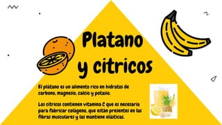 Platano
y citricos
El plátano es un alimento rico en hidratos de
carbono, magnesio, calcio y potasio.
Los cítricos contienen vitamina C que es necesaria
para fabricar colágeno, que están presentes en las
fibras musculares y las mantiene elásticas.
 