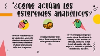 Estimulan el tejido muscular
para que crezca y aumente
el volumen en respuesta al
entrenamiento imitando el
efecto de la testosterona
natural en el organismo.
Pueden permanecer en el
cuerpo desde unos pocos días
hasta aproximadamente un
año.
Se volvieron populares porque
pueden mejorar la resistencia, la
fuerza y la masa muscular. Sin
embargo, los estudios no han
demostrado que los esteroides
mejoran la habilidad, la agilidad o
el rendimiento deportivo.
 