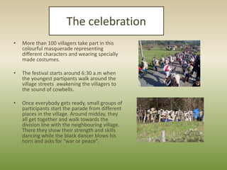 The celebration
•

More than 100 villagers take part in this
colourful masquerade representing
different characters and we...