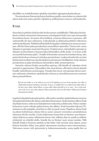 Anu Gretschel, Kari Paakkunainen, Anne-Mari Souto & Leena Suurpää (toim.)
180
hänelläkin on mahdollisuuksia opiskella esimerkiksi oppisopimuskoulutuksessa.
Nuorisotakuusta Kuntoutuja kertoo kuulleensa pajalla, mutta kokee sen etäisenä eikä
oikein tiedä mitä asiasta ajattelisi. Opiskelu ja työllistyminen tuntuvat vielä kaukaisilta.
Etsijä
Sanavalmis ja puhelias Etsijä kuvailee kouluvuosiaan vauhdikkaiksi. Yläkoulussa koulun-
käynti ei häntä erityisemmin kiinnostanut ja koulupäivät Etsijä vietti usein lintsaamalla
kavereidensa kanssa. Arvosanat olivat heikkoja, ja kotona tilanteeseen ei puututtu, sillä
vanhemmilla oli omat vaikeutensa. Lukivaikeudet ja ahdistuneisuushäiriö vaikeuttivat
nekin koulunkäyntiä. Yhdeksännellä luokalla Etsijä päätti ryhdistäytyä ja nostaa arvosano-
jaan, sillä hän halusi jatkaa peruskoulusta ammatillisiin opintoihin. Tarmoa riitti, mutta
ohjaajien ja opettajien asenteisiin hän pettyi. Etsijästä tuntui, että joidenkin opettajien ja
ohjaajien mielestä hänen ei kannata hakea haluamilleen aloille, koska ”et sä sinne noilla
arvosanoilla kuitenkaan pääse”. Etsijälle oli kuitenkin sattunut hyvä luokanvalvoja, joka
patisti tätä kouluun ja kannusti ysiluokan ponnisteluissa. Luokanvalvojalta hän sai myös
konkreettisia ja selkeitä neuvoja yhteishakua ja tulevaisuutta silmälläpitäen. Etsijä valmistui
peruskoulusta ja pääsi yhteishaussa haluamalleen alalle ammattiopistoon.
Sairastelu vaikeutti Etsijän ammatillisia opintoja, sillä hänellä oli vaikeuksia selvitä
tenteistä ja oppitunneista. Opettajilleen hän antaa kiitosta, sillä nämä yrittivät järjestää
Etsijälle vaihtoehtoisia suoritustapoja. Toisaalta hän toivoo, että opettajat olisivat tunte-
neet tarkemmin yksittäisten opiskelijoiden tilanteet ja esimerkiksi puuttuneet aiemmin
hänen poissaoloihinsa.
Kyl mä nyt tiedän, et se on vaikeeta, jos sul on 20 oppilasta ja sä oot ainoo opettaja, mut sillai, et
yksilövalmennukseen keskittyy enemmän. Et just, et mullaki kävi ton amiksen kaa vähän sillai, et
mä jäin ensin vähän ninku killuu, et putos ehkä vähän kärryiltä ja sit se vaan... Sit ei enää mais-
tunu enää. Ja sit vasta siinä vaiheessa siihen puututtiin, kun mä olin kolme viikkoo pois koulusta
ilmottamatta mitään.
Lopulta Etsijä päätti keskeyttää opinnot, sillä etenkin sosiaaliset opiskelutilanteet tuntuivat
ylitsepääsemättömiltä eikä alakaan enää oikein kiinnostanut. Keskeyttämisen jälkeen Etsijä
oli pitkään kotona, mikä tuntui kaksijakoisesti mukavalta ja ahdistavalta. Omien asioiden
hoitaminen tuntui vaikealta pitkän kotona olon jälkeen. Etsijä kuitenkin hakeutui TE-
toimiston avulla työpajalle, missä hän on ollut nyt puoli vuotta. Pajajakson aikana Etsijä
on päässyt kokeilemaan erilaisia töitä ja saanut runsaasti vertaistukea samankaltaisessa
tilanteessa olevilta nuorilta. Uusien kokemusten kautta hän on löytänyt uusia kiinnos-
tuksen kohteita ja saanut selkeämmän kuvan siitä, millaisia aloja on tarjolla ja millaista
työskentely on erilaisilla aloilla. Samalla hän on löytänyt uusia taitoja itsestään. Tällä
hetkellä Etsijää ei kiinnosta opiskelu ja hän kokee vielä etsivänsä omaa alaansa, mutta
haluaisi kuitenkin töihin, jotta pääsisi rakentamaan itsenäisesti omaa toimeentuloaan.
Tulevaisuus tuntuu vielä epävarmalta ja hahmottumattomalta, mutta pajalla hän on
 
