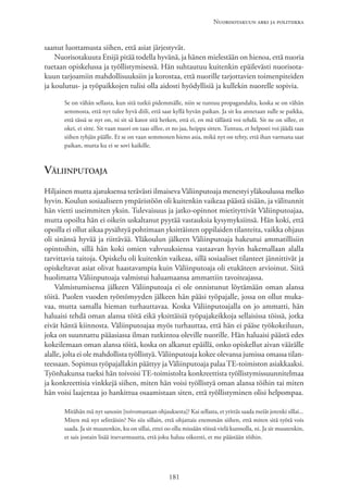 Nuorisotakuun arki ja politiikka
181
saanut luottamusta siihen, että asiat järjestyvät.
Nuorisotakuuta Etsijä pitää todella hyvänä, ja hänen mielestään on hienoa, että nuoria
tuetaan opiskelussa ja työllistymisessä. Hän suhtautuu kuitenkin epäilevästi nuorisota-
kuun tarjoamiin mahdollisuuksiin ja korostaa, että nuorille tarjottavien toimenpiteiden
ja koulutus- ja työpaikkojen tulisi olla aidosti hyödyllisiä ja kullekin nuorelle sopivia.
Se on vähän sellasta, kun sitä tutkii pidemmälle, niin se tuntuu propagandalta, koska se on vähän
semmosta, että nyt tulee hyvä diili, että saat kyllä hyvän paikan. Ja sit ku annetaan sulle se paikka,
että tässä se nyt on, ni sit sä katot sitä hetken, että ei, en mä tällästä voi tehdä. Sit ne on sillee, et
okei, ei sitte. Sit vaan nuori on taas sillee, et no jaa, heippa sitten. Tuntuu, et helposti voi jäädä taas
siihen tyhjän päälle. Et se on vaan semmonen hieno asia, mikä nyt on tehty, että ihan varmana saat
paikan, mutta ku ei se sovi kaikille.
Väliinputoaja
Hiljainen mutta ajatuksensa terävästi ilmaiseva Väliinputoaja menestyi yläkoulussa melko
hyvin. Koulun sosiaaliseen ympäristöön oli kuitenkin vaikeaa päästä sisään, ja välitunnit
hän vietti useimmiten yksin. Tulevaisuus ja jatko-opinnot mietityttivät Väliinputoajaa,
mutta opoilta hän ei oikein uskaltanut pyytää vastauksia kysymyksiinsä. Hän koki, että
opoilla ei ollut aikaa pysähtyä pohtimaan yksittäisten oppilaiden tilanteita, vaikka ohjaus
oli sinänsä hyvää ja riittävää. Yläkoulun jälkeen Väliinputoaja hakeutui ammatillisiin
opintoihin, sillä hän koki omien vahvuuksiensa vastaavan hyvin hakemallaan alalla
tarvittavia taitoja. Opiskelu oli kuitenkin vaikeaa, sillä sosiaaliset tilanteet jännittivät ja
opiskeltavat asiat olivat haastavampia kuin Väliinputoaja oli etukäteen arvioinut. Siitä
huolimatta Väliinputoaja valmistui haluamaansa ammattiin tavoiteajassa.
Valmistumisensa jälkeen Väliinputoaja ei ole onnistunut löytämään oman alansa
töitä. Puolen vuoden työttömyyden jälkeen hän pääsi työpajalle, jossa on ollut muka-
vaa, mutta samalla hieman turhauttavaa. Koska Väliinputoajalla on jo ammatti, hän
haluaisi tehdä oman alansa töitä eikä yksittäisiä työpajakeikkoja sellaisissa töissä, jotka
eivät häntä kiinnosta. Väliinputoajaa myös turhauttaa, että hän ei pääse työkokeiluun,
joka on suunnattu pääasiassa ilman tutkintoa oleville nuorille. Hän haluaisi päästä edes
kokeilemaan oman alansa töitä, koska on alkanut epäillä, onko opiskellut aivan väärälle
alalle, jolta ei ole mahdollista työllistyä. Väliinputoaja kokee olevansa jumissa omassa tilan-
teessaan. Sopimus työpajallakin päättyy ja Väliinputoaja palaaTE-toimiston asiakkaaksi.
Työnhakunsa tueksi hän toivoisi TE-toimistolta konkreettista työllistymissuunnitelmaa
ja konkreettisia vinkkejä siihen, miten hän voisi työllistyä oman alansa töihin tai miten
hän voisi laajentaa jo hankittua osaamistaan siten, että työllistyminen olisi helpompaa.
Mitähän mä nyt sanosin [toivomastaan ohjauksesta]? Kai sellasta, et yrittäs saada meiät jotenki sillai...
Miten mä nyt selittäisin? No siis sillain, että ohjattais enemmän siihen, että miten sitä työtä vois
saada. Ja sit muutenkin, ku on sillai, ettei oo ollu missään töissä vielä kunnolla, ni. Ja sit muutenkin,
et sais jostain lisää itsevarmuutta, että joku haluu oikeesti, et me päästään töihin.
 