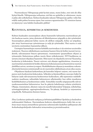 Anu Gretschel, Kari Paakkunainen, Anne-Mari Souto & Leena Suurpää (toim.)
182
Nuorisotakuuta Väliinputoaja pitää hyvänä asiana, mutta kokee, ettei siitä ole ollut
hyötyä hänelle. Väliinputoajaa turhauttaa, että hän on opiskellut ja valmistunut, mutta
ei pääse edes työkokeiluun. Kolmen kuukauden takuuta Väliinputoaja epäilee: voiko hän
todella saada paikan luvatussa ajassa, kun seuraava tapaaminenkin TE-toimiston kanssa
on järjestynyt vasta kahden kuukauden päähän?
Kuuntelua, konkretiaa ja kokemuksia
Kolmen kuukauden seurantajakson aikana haastattelin kahtatoista nuorisotakuun pii-
riin kuuluvaa nuorta, joista yksitoista oli lähtötilanteessa työpajalla ja yksi työttömänä.
Seurantajakson päättyessä kolme nuorta oli edelleen työpajalla, kolme sai työpaikan,
yksi siirtyi kuntouttavaan työtoimintaan ja neljä jäi työttömäksi. Yhtä nuorta ei enää
tavoitettu ensimmäisen haastattelun jälkeen.
Useimpien haastateltujen nuorten kohdalla nuorisotakuu ei siis toiminut tavoitteiden
mukaisesti. Nuorten näkökulmasta suurimmat haasteet liittyvät heihin itseensä (tervey­
dentila, tulevaisuuteen liittyvä epävarmuus), viranomaisiin (puutteellinen ohjaus) ja
työnantajiin (haluttomuus palkata nuoria ilman työkokemusta). NYT-hankkeessa on
tartuttu erityisesti ohjauksen haasteisiin. Mitä nuoret siis ohjaukselta toivovat? Kuuntelua,
konkretiaa ja kokemuksia. Nuoret toivovat, että ohjaajat oppilaitoksissa, virastoissa ja
nuorisotyössä ymmärtäisivät heidän tilanteensa kokonaisuutena ja huomioisivat nuorten
yksilölliset toiveet, tavoitteet ja tarpeet. Henkilökohtaista ohjausta ja monialaista verkosto-
yhteistyötä korostava toimintamalli on siis nuortenkin näkökulmasta aivan oikea suunta.
Ohjauksesta käydyssä keskustelussa jää kuitenkin helposti varjoon, että nuoret kai-
paavat myös konkreettisia kokemuksia. Selkeiden ja käytännöllisten neuvojen lisäksi he
haluavat saada tulevaisuuteensa konkreettisen kosketuksen, sillä rajattomien mahdolli-
suuksien maailmassa vaihtoehdot hahmottuvat selkeämmiksi, kun niihin muodostuu
henkilökohtainen ja konkreettinen suhde. Esimerkiksi monilla työpajanuorilla tulevai-
suudensuunnitelmat hahmottuivat, kun he pääsivät kokeilemaan erilaisia työtehtäviä.
Ohjaaja, viranomainen, aikuinen: tarjoa siis nuorelle kokemuksia!Työpajoja, työkokeiluja,
työssäoppimisjaksoja, oppisopimuskoulutusta, Tet-jaksoja, kesätöitä ja varjostamista
työpaikoilla. Kohtaamisia ihmisten kanssa.
Elina Lavikainen työskentelee tutkijana ja kehittämispäällikkönä Opiskelun ja koulutuksen
tutkimussäätiö Otuksessa. Nuorisotakuuta koskevien ohjauskokemusten lisäksi hän on tut-
kinut muun muassa ammatillisista opinnoista valmistuneiden laadullista työllistymistä sekä
korkeakouluopiskelijoiden kokemuksia toimeentulosta ja pienituloisuudesta.
 
