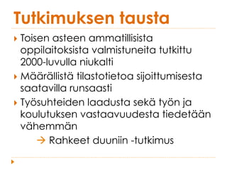 Tutkimuksen tausta
}  Toisen asteen ammatillisista
oppilaitoksista valmistuneita tutkittu
2000-luvulla niukalti
}  Määrällistä tilastotietoa sijoittumisesta
saatavilla runsaasti
}  Työsuhteiden laadusta sekä työn ja
koulutuksen vastaavuudesta tiedetään
vähemmän
à Rahkeet duuniin -tutkimus
 