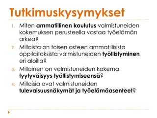 Tutkimuskysymykset
1.  Miten ammatillinen koulutus valmistuneiden
kokemuksen perusteella vastaa työelämän
arkea?
2.  Millaista on toisen asteen ammatillisista
oppilaitoksista valmistuneiden työllistyminen
eri aloilla?
3.  Millainen on valmistuneiden kokema
tyytyväisyys työllistymiseensä?
4.  Millaisia ovat valmistuneiden
tulevaisuusnäkymät ja työelämäasenteet?
 