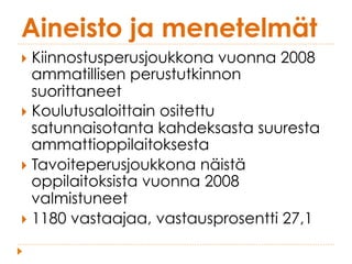 Aineisto ja menetelmät
}  Kiinnostusperusjoukkona vuonna 2008
ammatillisen perustutkinnon
suorittaneet
}  Koulutusaloittain ositettu
satunnaisotanta kahdeksasta suuresta
ammattioppilaitoksesta
}  Tavoiteperusjoukkona näistä
oppilaitoksista vuonna 2008
valmistuneet
}  1180 vastaajaa, vastausprosentti 27,1
 