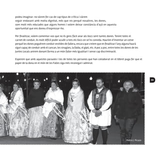 99
podeu imaginar: no vàrem fer cas de cap tipus de crítica i vàrem
seguir endavant amb molta dignitat, més que res perquè nosaltres, les dones,
som molt més educades que alguns homes i volem deixar constància d’açò en aquesta
oportunitat que ens doneu d’expressar-ho.
Per finalitzar, volem comentar-vos que no és gens fàcil anar als llocs sent tantes dones. Tenint totes el
carnet de conduir, és molt difícil poder acudir a tots els llocs on se’ns convida. Haurien d’inventar un cotxe
perquè les dones poguérem conduir vestides de fallera, encara que creiem que en finalitzar l’any alguna haurà
sigut capaç de conduir amb el cancan, les sinagües, la falda, el gipó, etc. A poc a poc, entre totes les dones de les
Juntes Locals anirem donant forma a un món faller més igualitari i sense cap discriminació.
Esperem que amb aquestes paraules i les de totes les persones que han col·laborat en el llibret puga fer que el
paper de la dona en el món de les Falles siga més reconegut i admirat.
 