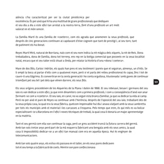 101
alència s’ha caracteritzat per ser la ciutat pirotècnica per
excel·lència. És peraixò que hi ha una multitud de grans professionals que dediquen
el seu dia a dia a este ofici tan arrelat a la nostra terra, fent d’una professió un art molt
valorat en el món sencer.
La família Martí és una família de «coeters», com els agrada que anomenen la seua professió, que
després de cinc generacions continuen al capdavant d’eixe cognom que tant de prestigi i, al seu torn, tant
de patiment els ha donat.
Reyes Martí Miró, natural de Borriana, naix com el seu nom indica la nit màgica dels xiquets, la nit de Reis. Dona
treballadora, dona de família, dona tot terreny, ens rep en la botiga comercial que posseeix en la seua localitat
natal, encara que el seu taller està situat a Onda, per relatar la història d’una «dona i coetera».
Mare de dos fills, Carlos i Adrián, els quals han pres el seu testimoni i pareix que el seguiran, almenys, un d’ells. Se
li ompli la boca al parlar d’ells com a qualsevol mare, però si et parla del relleu professional és capaç fins i tot de
caure-li una llàgrima. Es convertiran en la sexta generació i ho conta orgullosa, il·lusionada i amb ganes de continuar
triomfant pel seu bé i pel dels que vénen darrere, els seus fills.
Els seus orígens procedeixen de les Alqueries de la Plana i daten de 1868. El seu rebesavi, besavi i germans del seu
iaio es van dedicar a este ofici, ja que eren dinamiters com a primera professió, i com a conseqüència d’això van anar
formant-se com a «coeters». El seu iaio, en canvi, no va seguir esta branca familiar, ja que va dedicar la vida al camp.
Però no per això el pare de Reyes va continuar amb l’herència; després de l’oposició del seu iaio, treballant des de
la seua pròpia casa, la qual era la seua fàbrica, quelcom impensable hui dia i anava viatjant amb la seua Lambretta
per tots els municipis amb el material i les carcasses a l’esquena. Pels temps que eren, és qui més es va bolcar
especialitzant-se a Barcelona en l’ofici i noves tècniques de treball, la qual cosa li donaria un major aprenentatge
en la matèria.
Tant el seu germà com ella van continuar la saga, però un greu accident truncà la futura carrera del germà.
Amb tan sols tretze anys perd part de la mà esquerra fabricant una bengala amb els seus amics, la qual
cosa li impossibilità dedicar-se a un ofici tan manual com era en aquella època. Hui és enginyer de
telecomunicacions.
Amb tan sols quatre anys, els estius els passava en el taller, on els seus pares dedicaven
tot el seutemps a lafabricació de coets. Mentre son pare confeccionava
 