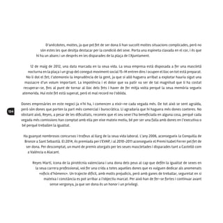 104
D’anècdotes, moltes, ja que pel fet de ser dona li han succeït moltes situacions complicades, però no
són estes les que desitja destacar per la condició del sexe. Porta una espineta clavada en el cor, i és que
hi ha un abans i un després en les disparades de la plaça de l’Ajuntament.
12 de maig de 2012, una data marcada en la seua vida. La seua empresa està disposada a fer una mascletà
nocturna en la plaça i un grup del conegut moviment social 15-M entren dins i ocupen el lloc on tot està preparat.
No li dol el fet; l’atemoreix la imprudència de la gent, ja que si allò haguera arribat a explotar hauria sigut una
massacre d’un volum important. La impotència i el dolor que va patir va ser de tal magnitud que li ha costat
recuperar-se, fins al punt de tornar al lloc dels fets i haver de fer mitja volta perquè la seua memòria segueix
atemorida. Hui este fet està superat, però el mal record no l’oblida.
Dones empresàries en este negoci ja n’hi ha, i comencen a eixir-ne cada vegada més. De tot això se sent agraïda,
però són dones que porten la part més comercial i burocràtica. Li agradaria que hi haguera més dones coeteres. No
obstant això, Reyes, a pesar de les dificultats, reconeix que el seu sexe l’ha beneficiada en alguna cosa, perquè cada
vegada més comissions han comptat amb ella per eixe mateix motiu, bé per ser una falla amb dones en l’executiva o
bé perquè treballen la igualtat.
Ha guanyat nombrosos concursos i trofeus al llarg de la seua vida laboral. L’any 2006, aconsegueix la Conquilla de
Bronze a Sant Sebastià. El 2014, és premiada per l’EVAP, i al 2010-2011 aconsegueix el Premi Isabel Ferrer pel fet de
ser dona. Per descomptat, un munt de premis atorgats per les seues mascletades i disparades tant a Castelló com
a València o Alacant.
Reyes Martí, icona de la pirotècnia valenciana i una dona dels peus al cap que defèn la igualtat de sexes en
la seua carrera professional, vol fer una crida a totes aquelles dones que es vulguen dedicar als anomenats
«oficis d’hòmens». Un trajecte difícil, amb molts prejudicis, però amb ganes de treballar, seguretat en si
mateixa i constància es pot arribar a l’objectiu marcat. Per això han de fer-se fortes i continuar avant
sense vergonya, ja que ser dona és un honor i un privilegi.
 