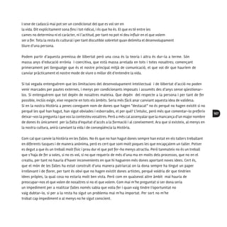 107
l sexe de cadascú mai pot ser un condicionat del que es vol ser en
la vida. Dit explícitament sona fins i tot ridícul, i és que ho és. El que es té entre les
cames no determina ni el caràcter, ni l’actitud, per tant no pot ni deu influir en el que volem
ser o fer. Tota la resta és cultural i per tant discutible sobretot quan delimita el desenvolupament
lliure d’una persona.
Podem partir d’aquesta premissa de llibertat però una cosa és la teoria i altra és dur-la a terme. Són
massa anys d’educació errònia i coercitiva, que està massa arrelada en tots i totes nosaltres; començant
primerament pel llenguatge que és el nostre principal mitjà de comunicació, el que vol dir que hauríem de
canviar pràcticament el nostre mode de viure o millor dit d’entendre la vida.
Si tal vegada entenguérem que les limitacions del desenvolupament intel·lectual i de llibertat d’acció no poden
venir marcades per pautes externes, i menys per condicionants imposats i assumits des d’anys sense qüestionar-
los. Si entenguérem que tot depèn de nosaltres mateixa. Que depèn del respecte a la persona i per tant de fer
possible, inclús exigir, eixe respecte en tots els àmbits. Seria més fàcil anar canviant aquesta idea de validesa.
Si en la nostra Història a penes coneguem nom de dones que hagen “destacat” no és perquè no hagen existit si no
perquè les què han hagut, han sigut obviades i esborrades, el per què? L’intuïsc, però més que comentar-lo preferix
deixar-vos la pregunta i que vos la contesteu vosaltres. Però a més cal assenyalar que la mancança d’un major nombre
de dones és únicament per la falta d’equitat d’accés a la formació i al coneixement. Ara que si existeix, al menys en
la nostra cultura, anirà canviant la vida i de conseqüència la Història.
Com cal que canvie la història en les falles. No és que no han hagut dones sempre han estat en els tallers treballant
en diferents tasques i de manera anònima, però es cert que som molt poques les que encapçalem un taller. Potser
es degut a que és un treball molt físic i prou dur el que pot fer-ho menys atractiu. Però tanmateix no és un treball
que s’haja de fer a soles, si no es vol, si no que requerix de més d’una ma en molts dels processos, que no en el
creatiu, per tant no hauria d’haver inconvenients en que hi hagueren més dones aportant noves idees. Cert és,
que el món de les falles ha estat construït d’una manera patriarcal on la dona sempre ha tingut un paper
irrellevant i de florer, per tant és obvi que no hagen existit dones artistes, perquè voldria dir que tindrien
idees pròpies, la qual cosa no estaria molt ben vista. Però com en qualsevol altre àmbit mai hauria de
preocupar-nos el que volen de nosaltres si no el que volem. Com mai m’he preguntat si ser dona seria
un impediment per a realitzar falles només sabia que volia fer i quan vaig tindre l’oportunitat no
vaig dubtar-lo, si per a la resta ha sigut un problema mai m’ha importat. Per sort no m’he
trobat cap impediment o al menys no he sigut conscient.
 