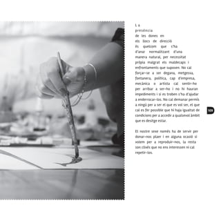 109
L a
presència
de les dones en
els llocs de direcció
és quelcom que s’ha
d’anar normalitzant d’una
manera natural, per necessitat
pròpia malgrat els maldecaps i
enfrontaments que suposen. No cal
forçar-se a ser degana, metgessa,
fontanera, política, cap d’empresa,
mecànica o artista cal sentir-ho
per arribar a ser-ho i no hi hauran
impediments i si es troben s’ha d’ajudar
a enderrocar-los. No cal demanar permís
a ningú per a ser el que es vol ser, el que
cal es fer possible que hi haja igualtat de
condicions per a accedir a qualsevol àmbit
que es desitge estar.
El nostre sexe només ha de servir per
donar-nos plaer i en alguna ocasió si
volem per a reproduir-nos, la resta
son clixés que no ens interessen ni cal
repetir-los.
 