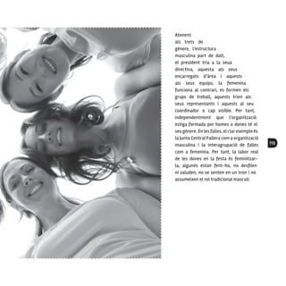 113
Atenent
als trets de
gènere, l’estructura
masculina part de dalt,
el president tria a la seua
directiva, aquesta als seus
encarregats d’àrea i aquests
als seus equips; la femenina
funciona al contrari, es formen els
grups de treball, aquests trien als
seus representants i aquests al seu
coordinador o cap visible. Per tant,
independentment que l’organització
estiga formada per homes o dones té el
seu gènere. En lesfalles, el clarexemple és
la Junta Central Fallera com a organització
masculina i la interagrupació de falles
com a femenina. Per tant, la labor real
de les dones en la festa és feminitzar-
la, algunes estan fent-ho, no desfilen
ni saluden, no se senten en un tron i no
assumeixen el rol tradicional masculí.
 