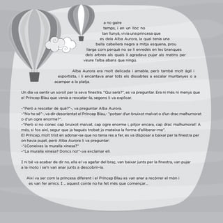 115
a no gaire
temps, i en un lloc no
tan llunyà, vivia una princesa que
es deia Alba Aurora, la qual tenia una
bella cabellera negra a mitja esquena, prou
llarga com perquè no se li enredés en les branques
dels arbres als quals li agradava pujar als matins per
veure l’alba abans que ningú.
Alba Aurora era molt delicada i amable, però també molt àgil i
esportista, i li encantava anar tots els dissabtes a escalar muntanyes o a
acampar a la platja.
Un dia va sentir un soroll per la seva finestra. “Qui serà?”, es va preguntar. Era ni més ni menys que
el Príncep Blau que venia a rescatar-la, segons li va explicar.
-“Però a rescatar de què?”-, va preguntar Alba Aurora.
-“No ho sé”-, va dir desorientat el Príncep Blau,- “potser d’un bruixot malvat o d’un drac malhumorat
o d’un ogre enorme?”.
-”Però si no conec cap bruixot malvat, cap ogre enorme i, pitjor encara, cap drac malhumorat! A
més, si fos així, segur que ja hagués trobat jo mateixa la forma d’alliberar-me”.
El Príncep, molt trist en adonar-se que no tenia res a fer, es va disposar a baixar per la finestra per
on havia pujat, però Alba Aurora li va preguntar:
-“¿Coneixes la muralla xinesa?”
-“La muralla xinesa? Doncs no!”-,va exclamar ell.
I ni bé va acabar de dir no, ella el va agafar del braç, van baixar junts per la finestra, van pujar
a la moto i se’n van anar junts a descobrir-la.
Així va ser com la princesa diferent i el Príncep Blau es van anar a recórrer el món i
es van fer amics. I ... aquest conte no ha fet més que començar…
 