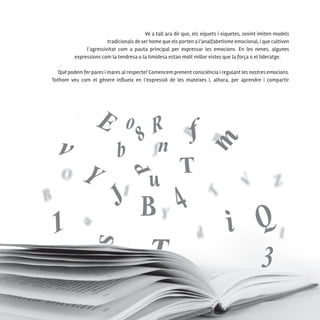 116
Ve a tall ara dir que, els xiquets i xiquetes, sovint imiten models
tradicionals de ser home que els porten a l’analfabetisme emocional, i que cultiven
l’agressivitat com a pauta principal per expressar les emocions. En les nenes, algunes
expressions com la tendresa o la timidesa estan molt millor vistes que la força o el lideratge.
Què podem fer pares i mares al respecte? Comencem prenent consciència i regulant les nostres emocions.
Tothom veu com el gènere influeix en l’expressió de les mateixes i, alhora, per aprendre i compartir
 