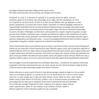 117
estratègies d’educació emocional i diàleg assertiu cap als nostres
fills i filles. No és tasca fàcil. Tot és començar, per exemple, amb els contes.
Inicialment un conte (i la literatura en general) té la principal funció de delitar, ensenyar,
emocionar, gaudir de les històries, dels personatges, de la màgia, dels fets intemporals, etc. Però
no és aquesta la seva única funció. El conte és un dels recursos didàctics dels que disposem i un dels
primers apropaments a la lectura dels nostres infants. Constitueix un material pedagògic important en
l’aprenentatge i la identificació en els rols masculí i femení. D’aquesta manera, les imatges, observades durant
molt de temps per les nenes i els nens que encara no han après a llegir, són eines de transmissió d’estereotips,
de normes, de valors i d’ideologies. Cal seleccionar contes que formen a xiquets i xiquetes en igualtat. La major
part del contes infantils, transmeten valors i exemples ben diferenciats segons el sexe. Gairebé tots els clàssics,
i un gran nombre dels actuals, provoquen una distinció bàsica depenent del sexe: personatges masculins segurs,
agressius, independents, poc afectuosos, actius, ... en canvi, les protagonistesfemenines solen sertendres, insegures,
responsables, tranquil·les, sensibles i expressen els sentiments sense dificultat.
No tinc intenció de ferel pes, no cal convèncercap mare ni pare, ni cap mestre ni mestra, cap iaia ni iaio contemporanis:
tothom vol uns contes que no facen transmissió de valors diferents segons el sexe, que no potencien capacitats ni
habilitats diferents entre xics i xiques. Volem contes que deixen lliures els nostres menuts, que no siguen racistes, que
sí siguen respectuosos amb totes les persones, amb l’entorn en el qual vivim, amb els animals, que qüestionen els
pilars socials que semblen intocables però que es poden canviar. Vos ajudaré, és fàcil començar. Només ens resta, a
espentes i redolons, aplicar-nos en carn i ossos estes mesures, totes elles seguint de ben prop finalitats coeducatives.
Fàcil com agafar el conte de la Bella Dorment, la Ventafocs, Blancaneus… i transformar-los explicant i sentint que
la igualtat és divertida i emocionant tant per a les nenes com per als nens. Així els ensenyem a llegir de forma
crítica els contes en què s’estereotipa el paper de les dones i els homes.
Podem reformular un conte a partir d’invertir el sexe dels personatges; després de llegir-lo es fa una anàlisi
sobre els estereotips de gènere i es vinculen al dret a la no discriminació. Per a dur-lo a terme caldria
reescriure un conte conegut que no siga molt llarg. Intentar canviar també els noms i altres detalls.
Podem canviar el final. Alterar els trets físics, atributs i rols. Es recomana escollir una història amb
personatges dels dos sexes que es comporten d’una manera tradicional (el conte de la Ventafocs
n’és un molt bon exemple). Depenent de l’edat i maduresa de la xiqueta o xiquet amb qui
estem experimentant, poden ser ells mateixos el qui inventen, escriuen, relaten o
dibuixen seguint les nostres indicacions, guiant-los cap a la igualtat
 