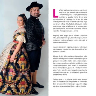 10
a Falla la Vila porta molts anys practicant
un principi que pensem que és essencial
i fonamental per a l’avanç de la nostra
societat. La igualtat no ha de ser una
paraula buida de contingut, ha de ser una idea
que es practique dia a dia sense que ningú haja
de fer un esforç. A la Falla la Vila duem molts
anys sense mirar el gènere de la persona que
fa cadascuna de les nostres activitats, sinó la
voluntat d’eixa persona per a fer-la.
Enguany, hem volgut posar altaveu a aquesta
idea, perquè pensem que, de volta en quan, no ve
malament recordar a la gent certes coses, per a
que no se’ns obliden.
Aquest saluda serà especial, conjunt, i volem que
servisca com a símbol del que pensem ha de ser
la nostra societat.
El món de les falles no és precisament un món
històricamentigualitariianemassolintfitesapoca
poc, però ens queden moltes coses per aconseguir.
Cert és que, actualment, ja tenim presidentes a les
associacions falleres, però aquest és (sense voler
llevar-li importància, que la té, i molta) un mínim
gest d’entre totes les coses que podem canviar a la
nostra festa respecte a la convivència igualitària
entre homes i dones.
Volem agrair a la nostra família que sempre
està al nostre costat. Sempre amb un somriure i
fent jornades interminables per a que tot estiga
perfecte per a nosaltres. Moltes gràcies família.
 