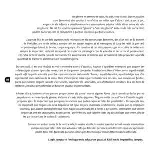 118
de gènere en termes de valor, és a dir, tots els rols (tan masculins
com femenins) són positius i no n’hi ha un millor que l’altre. I així, a poc a poc,
engrescar els infants a qüestionar-se les assumpcions pròpies i dels altres sobre els rols
de gènere. No cal fer servir les paraules “gènere” o “rols de gènere” amb els de més curta edat,
podem parlar de com es comporten o què fan els nens i què fan les nenes.
L’aspecte físic és un dels aspectes més rellevants en els personatges femenins, des d’un inici es fa esment
de l’existència o no de bellesa, comportant en aquest segon cas el menyspreu al llarg del relat ja que serà
el personatge dolent, la bruixa, la que enganya... En canvi en el cas dels personatges masculins la bellesa no
sempre és important, realçant en aquest cas aspectes psicològics com la valentia, el ser arriscat, perseverant,
etc. S’ha de tenir molta cura de no transmetre aquesta idea de bellesa que actualment està provocant aquesta
quantitat de trastorns alimentaris en els nostres joves.
En conclusió, si en una història es vol transmetre valors d’igualtat, hauran d’aparèixer exemples que puguen ser
referents per als nens i per a les nenes, tant en l’argument com en les il·lustracions: Hem d’intercanviar aquell maletí,
aquell sofà i aquella valentia que s’ha representat com exclusiu de l’home, i aquell davantal, aquella dolçor que s’ha
representat com exclusiu de la dona. Hem d’incorporar mares que treballen fora de casa, que canvien un fusible,
pares que cuinen i tinguen cura de les criatures, xiques fortes i atrevides, xics afectuosos i sensibles, és a dir, hem de
reflectir la realitat per potenciar un futur en igualtat d’oportunitats.
A hores d’ara, trobem contes que ens proporcionen als pares i mares algunes idees clau i consells pràctics per no
perpetuar els estereotips de gènere; així com a través de les joguines. Tingam molta cura a l’hora d’escollir regals i
proposar jocs. És important que prenguin consciència que poden explorar totes les possibilitats. Per aquesta raó,
és important que tinguin a la seva disposició tot tipus de jocs, materials, vestimentes i espais que no impliquen
violència, que acaben comprenent que no hi ha jocs o activitats per a nenes o per a nens. Intentarem que senten
seguretat amb els seus gustos, expectatives i preferències, que valoren totes les possibilitats que tenen, des de
les particularitats de cadascú i cadascuna.
Comencem amb el conte de la nostra vida; la nostra xicalla, la nostra joventut actual mereix interioritzar
comprenent quetotes itots somvaluosos,tot i quetotes les persones som diferents i que unes persones
poden tenir més facilitats que unes altres per desenvolupar millor determinades activitats.
Llegir, compartir i més que més, educar en igualtat. Fàcil no és. Impossible, tampoc.
 