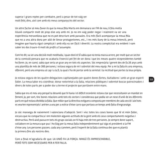 123
superar i grans reptes per combatre, però a pesar de tot vaig ser
molt feliç dins, així com amb els meus companys/es del sector.
Un altre factor al meu favor és que la meua filla Marta em demanara ser FM de nou; li feia molta
il·lusió compartir molt de prop eixe any amb mi. Jo no em vaig poder negar i realment va ser una
experiència meravellosa que no es pot descriure amb paraules. Era més fàcil acompanyar la meua filla
que no a una altra dona per allò de llevar protagonismes, etc., i res més lluny de la meua intenció, però
imagine que hauria sigut complicat i amb ella va ser fàcil i divertit. La nostra complicitat era evident i vam
saber les dos traure-li molt de profit a l’assumpte.
Com he dit, va ser una decisió molt meditada, i quan doní el SÍ sabia que no tenia marxa arrere, per molt que un sector
de la comissió pensara que no acabaria l’exercici pel fet de ser dona i que les meues quatre vicepresidentes també
ho foren. Jo, en canvi, sabia que seria un gran any en tots els aspectes. Sóc empresària i gerent des de fa 28 anys amb
una plantilla de més de 300 persones, i estava segura de mi i sobretot del meu equip. Per a mi la falla és una empresa,
diferent, però una empresa al cap i a la fi, la qual s’ha de portar amb la serietat i la rectitud que portes la teua pròpia.
Jo estava segura de les quatre delegacions capitanejades per quatre dones fortes, lluitadores i amb un gran esperit
faller. La meua labor era coordinar, donar notorietat a la falla, relacions públiques i sobretot buscar patrocinadors i
diners de totes parts per a poder dur a terme el projecte que portàvem entre mans.
Sabia que era el meu any perquè la desunió que hi havia i el dèficit econòmic estava clar que necessitaven un mandat en
femení; jo, per sort, tinc bones relacions amb tots els sectors i considerava que podia ser un nexe d’unió de les diferents
parts en què estava dividida lafalla. Que millorque la directiva estiguera composta permembres de cada secció i aixítots
es veurien representats i anirien a una per a estirar d’eixe carro que portava un temps amb falta d’engranatge.
Jo sóc manxega de naixement i valenciana d’adopció. Sent i visc totes les coses bones que té el món faller,
encara que no compartisca i em molesten algunes actituds de la gent amb els seus comportaments negatius i
destructius. Però això passa en tots els grups socials on hi haja més de tres persones. Jo sempre done suport,
col·labore en la mesura que puc i ho faig per la meua falla independentment qui siga el president o la FM
d’eixe any. Les persones passen, cada any canviem, però l’esperit de la falla continua des que es plantà
la primera fins als nostres dies.
Com a final m’agradaria dir que: LA UNIÓ FA LA FORÇA. NINGÚ ÉS IMPRESCINDIBLE,
PERÒ TOTS SOM NECESSARIS PER A FER FALLA.
 