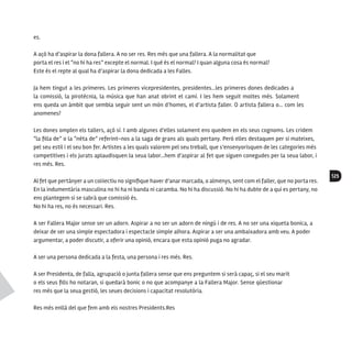 125
es.
A açò ha d’aspirar la dona fallera. A no ser res. Res més que una fallera. A la normalitat que
porta el res i el “no hi ha res” excepte el normal. I què és el normal? I quan alguna cosa és normal?
Este és el repte al qual ha d’aspirar la dona dedicada a les Falles.
Ja hem tingut a les primeres. Les primeres vicepresidentes, presidentes…les primeres dones dedicades a
la comissió, la pirotècnia, la música que han anat obrint el camí. I les hem seguit moltes més. Solament
ens queda un àmbit que sembla seguir sent un món d’homes, el d’artista faller. O artista fallera o… com les
anomenes?
Les dones omplen els tallers, açò sí. I amb algunes d’elles solament ens quedem en els seus cognoms. Les cridem
“la filla de” o la “néta de” referint-nos a la saga de grans als quals pertany. Però elles destaquen per si mateixes,
pel seu estil i el seu bon fer. Artistes a les quals valorem pel seu treball, que s’ensenyorisquen de les categories més
competitives i els jurats aplaudisquen la seua labor…hem d’aspirar al fet que siguen conegudes per la seua labor, i
res més. Res.
Al fet que pertànyer a un col·lectiu no signifique haver d’anar marcada, o almenys, sent com el faller, que no porta res.
En la indumentària masculina no hi ha ni banda ni caramba. No hi ha discussió. No hi ha dubte de a qui es pertany, no
ens plantegem si se sabrà que comissió és.
No hi ha res, no és necessari. Res.
A ser Fallera Major sense ser un adorn. Aspirar a no ser un adorn de ningú i de res. A no ser una xiqueta bonica, a
deixar de ser una simple espectadora i espectacle simple alhora. Aspirar a ser una ambaixadora amb veu. A poder
argumentar, a poder discutir, a oferir una opinió, encara que esta opinió puga no agradar.
A ser una persona dedicada a la festa, una persona i res més. Res.
A ser Presidenta, de falla, agrupació o junta fallera sense que ens preguntem si serà capaç, si el seu marit
o els seus fills ho notaran, si quedarà bonic o no que acompanye a la Fallera Major. Sense qüestionar
res més que la seua gestió, les seues decisions i capacitat resolutòria.
Res més enllà del que fem amb els nostres Presidents.Res
 