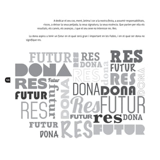 126
A dedicar el seu cos, ment, ànima i cor a la nostra festa, a assumir responsabilitats,
riscos, a deixar la seua petjada, la seua signatura, la seua essència. Que parlen per ella els
resultats, els canvis, els avanços…i que el seu sexe no interesse res. Res.
La dona aspira a tenir un futur en el qual serà gran i important en les Falles, i en el qual ser dona no
signifique res.
 