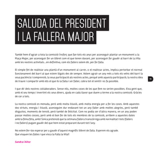 11
També hem d’agrair a tota la comissió l’esforç que fan tots els anys per aconseguir plantar un monument a la
Plaça Major, per aconseguir fer un llibret com el que tenen davant, per aconseguir fer gaudir al barri de La Vila
amb les nostres activitats...en definitiva, com els fallers solem dir, per fer falla.
El simple fet de realitzar una plantà d’un monument al carrer, o el realitzar actes, implica pertorbar el normal
funcionament del barri al que estem lligats des de sempre. Volem agrair un any més a tots els veïns del barri la
seua paciència i comprensió, la seua participació als nostres actes, perquè amb aquesta participació, la nostra idea
de traure i compartir amb ells el que és la falla i ser faller, cobra tot el sentit i es fa possible.
I que dir dels nostres col·laboradors. Sense ells, moltes coses de les que fem no serien possibles. Eixa gent que,
amb el seu temps i invertint els seus diners, ajuda en cada llavor que duem a terme a la nostra comissió. Gràcies
de cor a tots.
La nostra comissió es menuda, però amb molta il·lusió, amb molta energia per a fer les coses. Amb aquestes
dos virtuts, energia i il·lusió, aconseguim dur endavant tot un any faller amb moltes alegries, però també
disgustos, moments de tensió, però també de felicitat. Com no podia ser d’altra manera, en un any poden
passar moltes cosses, però amb el bon fer de tots els membres de la comissió, arribem a aquestes dates
amb la feina feta, amb l’única pretensió que la setmana fallera transcórrega amb normalitat i tots (fallers
i no fallers) pugam gaudir del que hem estat preparant durant tot l’any.
No volem fer-los esperar per a gaudir d’aquest magnífic llibret de falla. Esperem els agrade.
Que visquen les falles i que visca la Falla la Vila!!
Sandra i Aitor
SALUDA DEL PRESIDENT
I LA FALLERA MAJOR
 