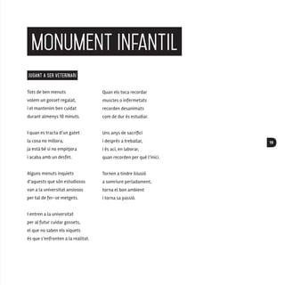 19
monument infantil
JUGANT A SER VETERINARI
Tots de ben menuts
volem un gosset regalat,
i el mantenim ben cuidat
durant almenys 10 minuts.
I quan es tracta d’un gatet
la cosa no millora,
ja està bé si no empitjora
i acaba amb un desfet.
Alguns menuts inquiets
d’aquests que són estudiosos
van a la universitat ansiosos
per tal de fer-se metgets.
I entren a la universitat
per al futur cuidar gossets,
el que no saben els xiquets
és que s’enfronten a la realitat.
Quan els toca recordar
muscles o infermetats
recorden desanimats
com de dur és estudiar.
Uns anys de sacrifici
i després a treballar,
i és ací, en laborar,
quan recorden per què l’inici.
Tornen a tindre il·lusió
a somriure perladament,
torna el bon ambient
i torna sa passió.
 