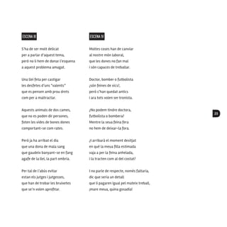 23
ESCENA III
S’ha de ser molt delicat
per a parlar d’aquest tema,
però no li hem de donar l’esquena
a aquest problema amagat.
Una llei feta per castigar
les desfetes d’uns “valents”
que es pensen amb prou drets
com per a maltractar.
Aquests animals de dos cames,
que no es poden dir persones,
foten les vides de bones dones
comportant-se com rates.
Però ja ha arribat el dia
que una dona de mala sang
que gaudeix banyant-se en fang
agafe de la llei, la part ombria.
Per tal de l’abús evitar
estan els jutges i jutgesses,
que han de trobar les bruixetes
que se’n volen aprofitar.
ESCENA IV
Moltes coses han de canviar
al nostre món laboral,
que les dones no fan mal
i són capaces de treballar.
Doctor, bomber o futbolista
¿són feines de xics?,
però s’han quedat antics
i ara tots volen ser tronista.
¿No podem tindre doctora,
futbolista o bombera?
Mentre la seua feina fera
no hem de deixar-la fora.
¿I arribarà el moment desitjat
en què la meua filla estimada
vaja a per la feina anhelada,
i la tracten com al del costat?
I no parle de respecte, només faltaria,
dic que seria un detall
que li pagaren igual pel mateix treball,
¡mare meua, quina gosadia!
 